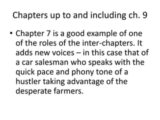 Chapters up to and including ch. 9 
• Chapter 7 is a good example of one 
of the roles of the inter-chapters. It 
adds new voices – in this case that of 
a car salesman who speaks with the 
quick pace and phony tone of a 
hustler taking advantage of the 
desperate farmers. 
 