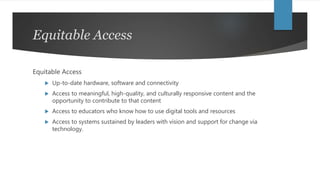 Equitable Access
Equitable Access
 Up-to-date hardware, software and connectivity
 Access to meaningful, high-quality, and culturally responsive content and the
opportunity to contribute to that content
 Access to educators who know how to use digital tools and resources
 Access to systems sustained by leaders with vision and support for change via
technology.
 