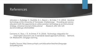 References
Johnston, L., Rutledge, V., Doolittle, A. L., Beard, L., & Crider, T. K. (2014). Assistive
technology at the University of Tennessee -Chattanooga: Providing pre-service
educators with the opportunity to utilize assistive technology as an instructional
strategy. Universal Journal of Educational Research, 2(4), 326-329.
doi:10.13189/ujer.2014.020402
Cennamo, K., Ross, J. D., & Ertmer, P. A. (2014). Technology integration for
meaningful classroom use: A standards-based approach (2nd ed.). Belmont,
CA: Wadsworth, Cengage Learning.
Graphic Source: http://www.yurtopic.com/education/teachers/language-
storytelling.html
 