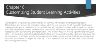 Chapter 6
Customizing Student Learning Activities
Each student is unique and so is their method for learning. This chapter emphasizes methods in
differentiation and stresses the importance of not adhering to a “one size fits all” mentality. Teachers are
challenged each year to find instructional methods that will reach each student and the mediums needed
to achieve the greatest success. Differentiation spans across all levels of capability and includes the special
needs population as well as the gifted population. The chapter discusses making a plan before instruction
begins. Set goals and begin to build individualized learning strategies that will be used, and develop a plan
for assessment. In addition, assistive technologies that may be needed in the individualization process are
discussed. Assisitive technologies are often part of a student’s IEP plan and are a required component of
their learning environment.
 
