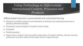 Using Technology to Differentiate
Instructional Content, Processes and
Products
Differentiated instruction is personalized and customized learning.
 Reactions to student questions and clarification of confusions by rewording statements or
providing alternate examples
 Provided for accommodation of student’s known needs
 Purposeful
 Flexible grouping
 Determining a student’s learning profile (a description of student’s abilities, interests, learning
preferences, and other relevant information that can impact leaning)
 
