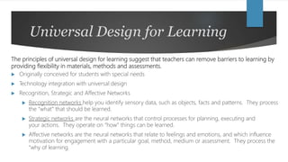 Universal Design for Learning
The principles of universal design for learning suggest that teachers can remove barriers to learning by
providing flexibility in materials, methods and assessments.
 Originally conceived for students with special needs
 Technology integration with universal design
 Recognition, Strategic and Affective Networks
 Recognition networks help you identify sensory data, such as objects, facts and patterns. They process
the “what” that should be learned.
 Strategic networks are the neural networks that control processes for planning, executing and
your actions. They operate on “how” things can be learned.
 Affective networks are the neural networks that relate to feelings and emotions, and which influence
motivation for engagement with a particular goal, method, medium or assessment. They process the
“why of learning.
 