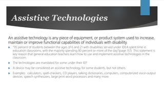 Assistive Technologies
An assistive technology is any piece of equipment, or product system used to increase,
maintain or improve functional capabilities of individuals with disability.
 “95 percent of students between the ages of 6 and 21 with disabilities served under IDEA spent time in
education classrooms, with the majority spending 80 percent or more of the day.”(page 151) This statement is
key reason that general education teachers learn how to use and implement assistive technologies in the
classroom.
 The technologies are mandated for some under their IEP.
 A device may be considered an assistive technology for some students, but not others.
 Examples: calculators, spell-checkers, CD players, talking dictionaries, computers, computerized voice-output
devices, speech synthesizers, large print word processors and many more
 