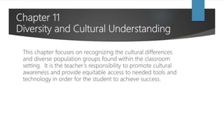 Chapter 11
Diversity and Cultural Understanding
This chapter focuses on recognizing the cultural differences
and diverse population groups found within the classroom
setting. It is the teacher’s responsibility to promote cultural
awareness and provide equitable access to needed tools and
technology in order for the student to achieve success.
 