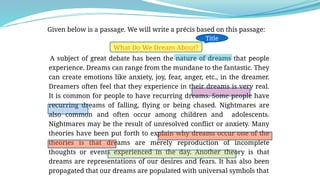 Given below is a passage. We will write a précis based on this passage:
What Do We Dream About?
A subject of great debate has been the nature of dreams that people
experience. Dreams can range from the mundane to the fantastic. They
can create emotions like anxiety, joy, fear, anger, etc., in the dreamer.
Dreamers often feel that they experience in their dreams is very real.
It is common for people to have recurring dreams. Some people have
recurring dreams of falling, flying or being chased. Nightmares are
also common and often occur among children and adolescents.
Nightmares may be the result of unresolved conflict or anxiety. Many
theories have been put forth to explain why dreams occur one of the
theories is that dreams are merely reproduction of incomplete
thoughts or events experienced in the day. Another theory is that
dreams are representations of our desires and fears. It has also been
propagated that our dreams are populated with universal symbols that
Title
 