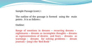 Sample Passage (cont.) :
The outline of the passage is formed using the main
points . It is as follows :
Outline:
Range of emotions in dreams – recurring dreams -
nightmares – dreams as incomplete thoughts – dreams
as representations of desires and fears - dreams as
warnings - dreams for solving problems - dream
journals – Jung's the ‘Red Book ‘
 