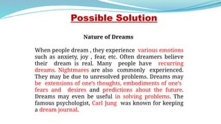 Nature of Dreams
When people dream , they experience various emotions
such as anxiety, joy , fear, etc. Often dreamers believe
their dream is real. Many people have recurring
dreams. Nightmares are also commonly experienced.
They may be due to unresolved problems. Dreams may
be extensions of one’s thoughts, embodiments of one’s
fears and desires and predictions about the future.
Dreams may even be useful in solving problems. The
famous psychologist, Carl Jung was known for keeping
a dream journal.
Possible Solution
 