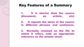 1. It is shorter than the source
(document, an article, etc)
2. It repeats the ideas of the source
in different phrases and sentences.
3. Normally retained on the file to
which it refers, with an appropriate
reference on the minute sheet.
Key Features of a Summary
 