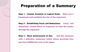 Preparation of a Summary
Step 1 – Itemize Contents in Logical Order. Work out a
framework and establish the aim of the argument.
Step 2 – Establishing Facts and Deductions. Facts and
deductions should follow in sequence to lead the reader
through the argument.
Step 3 – Show Achievement of Aim. End the summary
with a definitive statement which shows precisely how
you have fulfilled the aim of the paper.
 