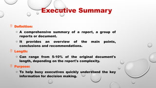 Executive Summary
 Definition:
o A comprehensive summary of a report, a group of
reports or document.
o It provides an overview of the main points,
conclusions and recommendations.
 Length:
o Can range from 5-10% of the original document's
length, depending on the report's complexity.
 Purpose:
o To help busy executives quickly understand the key
information for decision making.
 