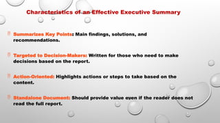 Characteristics of an Effective Executive Summary
 Summarizes Key Points: Main findings, solutions, and
recommendations.
 Targeted to Decision-Makers: Written for those who need to make
decisions based on the report.
 Action-Oriented: Highlights actions or steps to take based on the
content.
 Standalone Document: Should provide value even if the reader does not
read the full report.
 