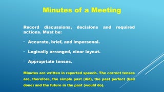 Minutes of a Meeting
Record discussions, decisions and required
actions. Must be:
- Accurate, brief, and impersonal.
- Logically arranged, clear layout.
- Appropriate tenses.
Minutes are written in reported speech. The correct tenses
are, therefore, the simple past (did), the past perfect (had
done) and the future in the past (would do).
 