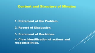 Content and Structure of Minutes
1. Statement of the Problem.
2. Record of Discussion.
3. Statement of Decisions.
4. Clear identification of actions and
responsibilities.
 