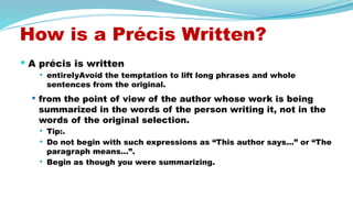 How is a Précis Written?
 A précis is written
 entirelyAvoid the temptation to lift long phrases and whole
sentences from the original.
 from the point of view of the author whose work is being
summarized in the words of the person writing it, not in the
words of the original selection.
 Tip:.
 Do not begin with such expressions as “This author says…” or “The
paragraph means…”.
 Begin as though you were summarizing.
 