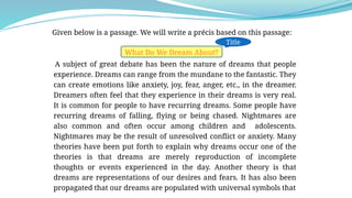 Given below is a passage. We will write a précis based on this passage:
What Do We Dream About?
A subject of great debate has been the nature of dreams that people
experience. Dreams can range from the mundane to the fantastic. They
can create emotions like anxiety, joy, fear, anger, etc., in the dreamer.
Dreamers often feel that they experience in their dreams is very real.
It is common for people to have recurring dreams. Some people have
recurring dreams of falling, flying or being chased. Nightmares are
also common and often occur among children and adolescents.
Nightmares may be the result of unresolved conflict or anxiety. Many
theories have been put forth to explain why dreams occur one of the
theories is that dreams are merely reproduction of incomplete
thoughts or events experienced in the day. Another theory is that
dreams are representations of our desires and fears. It has also been
propagated that our dreams are populated with universal symbols that
Title
 