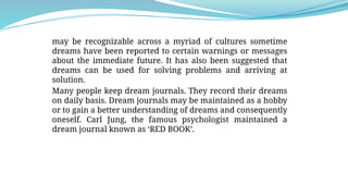 may be recognizable across a myriad of cultures sometime
dreams have been reported to certain warnings or messages
about the immediate future. It has also been suggested that
dreams can be used for solving problems and arriving at
solution.
Many people keep dream journals. They record their dreams
on daily basis. Dream journals may be maintained as a hobby
or to gain a better understanding of dreams and consequently
oneself. Carl Jung, the famous psychologist maintained a
dream journal known as ‘RED BOOK’.
 