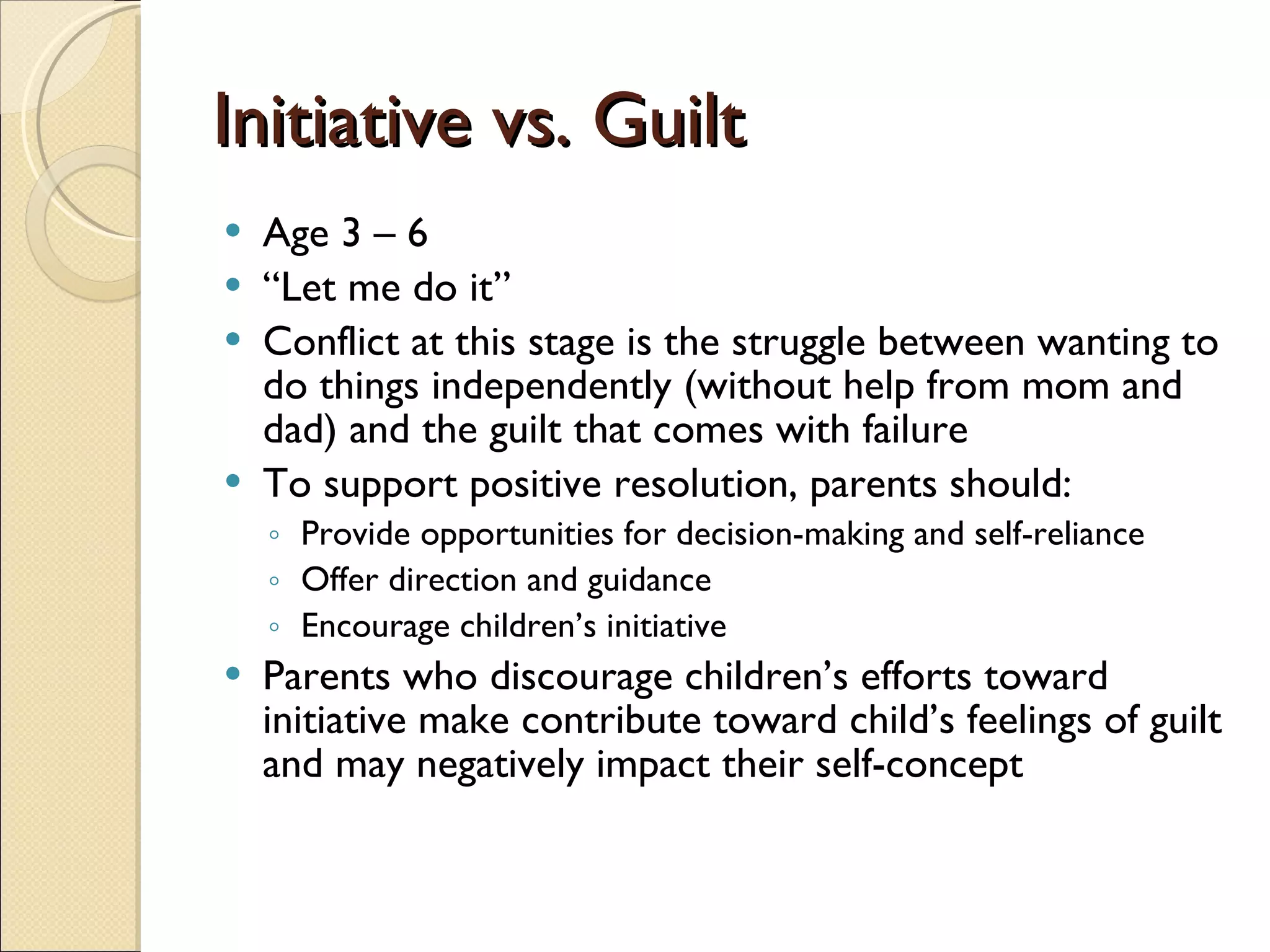 Initiative vs. Guilt Age 3 – 6 “ Let me do it” Conflict at this stage is the struggle between wanting to do things independently (without help from mom and dad) and the guilt that comes with failure To support positive resolution, parents should: Provide opportunities for decision-making and self-reliance Offer direction and guidance Encourage children’s initiative Parents who discourage children’s efforts toward initiative make contribute toward child’s feelings of guilt and may negatively impact their self-concept 