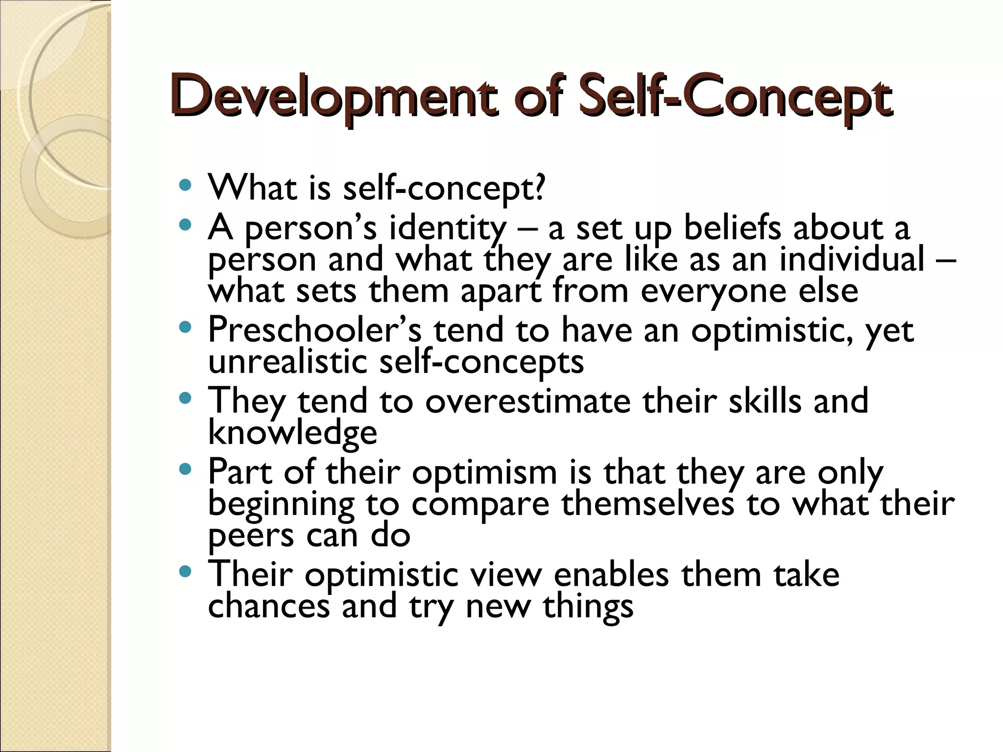 Development of Self-Concept What is self-concept? A person’s identity – a set up beliefs about a person and what they are like as an individual – what sets them apart from everyone else Preschooler’s tend to have an optimistic, yet unrealistic self-concepts They tend to overestimate their skills and knowledge Part of their optimism is that they are only beginning to compare themselves to what their peers can do Their optimistic view enables them take chances and try new things 