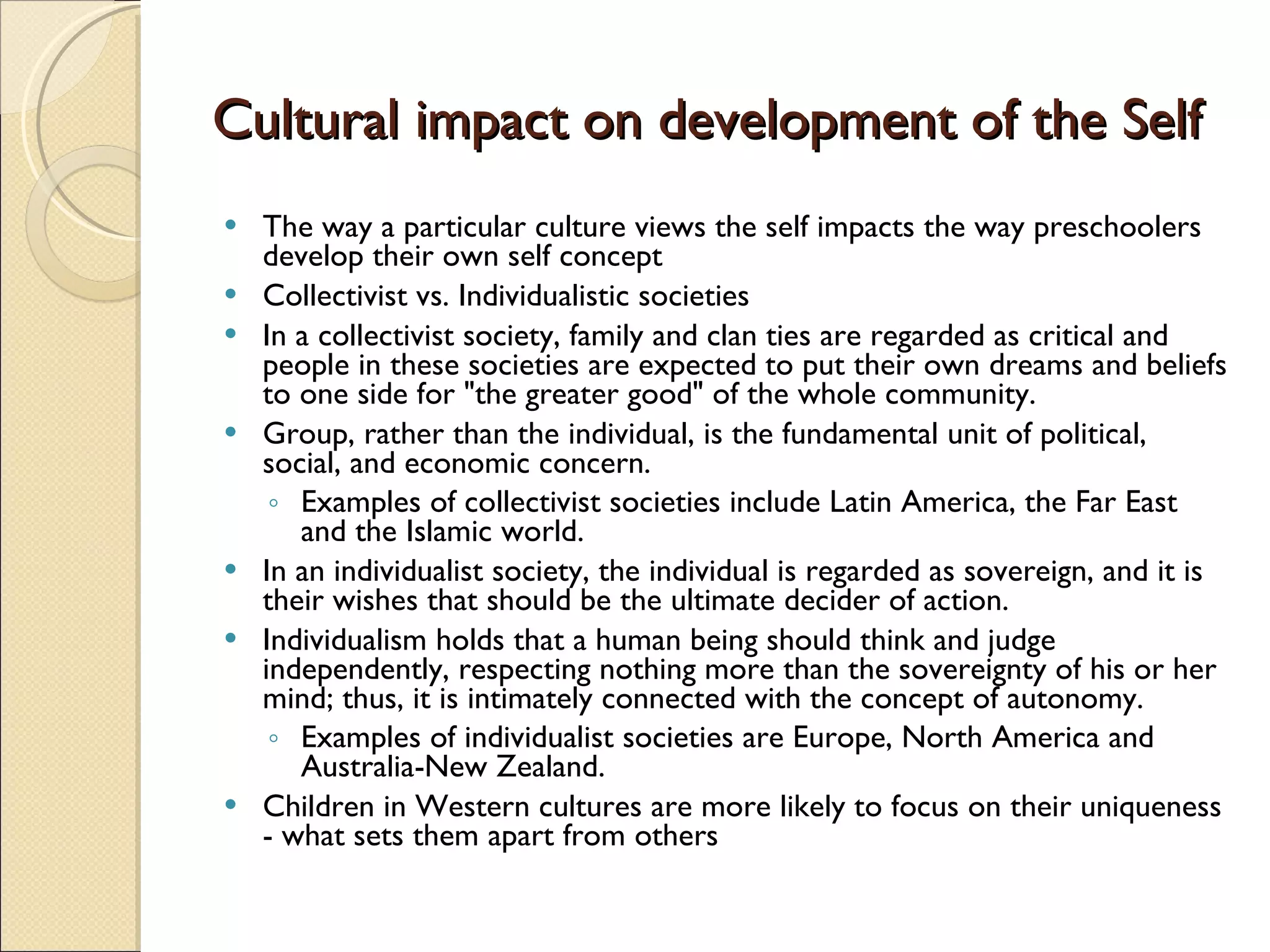 Cultural impact on development of the Self The way a particular culture views the self impacts the way preschoolers develop their own self concept Collectivist vs. Individualistic societies In a collectivist society, family and clan ties are regarded as critical and people in these societies are expected to put their own dreams and beliefs to one side for &quot;the greater good&quot; of the whole community.  Group, rather than the individual, is the fundamental unit of political, social, and economic concern.  Examples of collectivist societies include Latin America, the Far East and the Islamic world.  In an individualist society, the individual is regarded as sovereign, and it is their wishes that should be the ultimate decider of action.  Individualism holds that a human being should think and judge independently, respecting nothing more than the sovereignty of his or her mind; thus, it is intimately connected with the concept of autonomy.  Examples of individualist societies are Europe, North America and Australia-New Zealand. Children in Western cultures are more likely to focus on their uniqueness - what sets them apart from others 