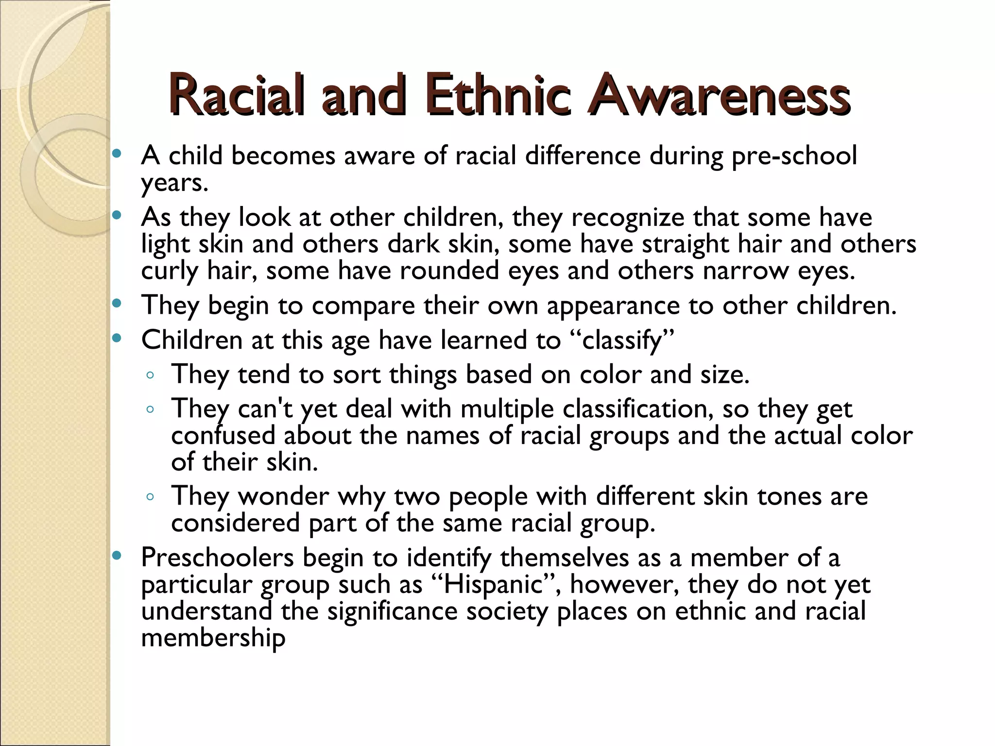 Racial and Ethnic Awareness A child becomes aware of racial difference during pre-school years.  As they look at other children, they recognize that some have light skin and others dark skin, some have straight hair and others curly hair, some have rounded eyes and others narrow eyes.  They begin to compare their own appearance to other children. Children at this age have learned to “classify”  They tend to sort things based on color and size.  They can't yet deal with multiple classification, so they get confused about the names of racial groups and the actual color of their skin.  They wonder why two people with different skin tones are considered part of the same racial group. Preschoolers begin to identify themselves as a member of a particular group such as “Hispanic”, however, they do not yet understand the significance society places on ethnic and racial membership  