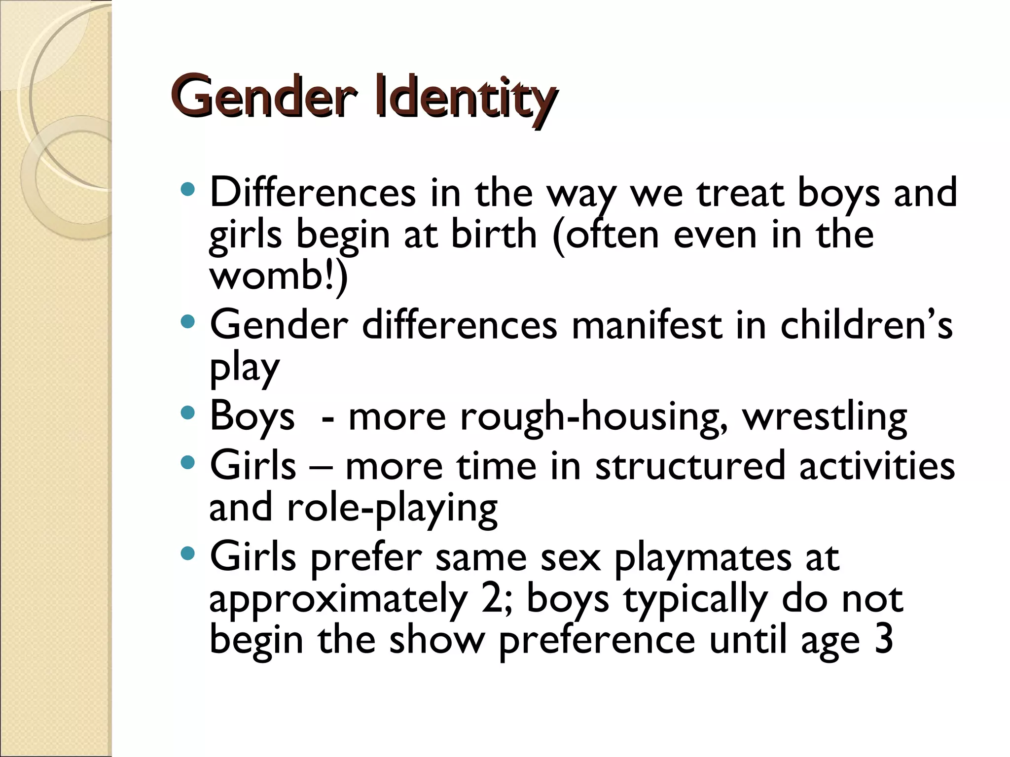 Gender Identity Differences in the way we treat boys and girls begin at birth (often even in the womb!) Gender differences manifest in children’s play Boys  - more rough-housing, wrestling Girls – more time in structured activities and role-playing Girls prefer same sex playmates at approximately 2; boys typically do not begin the show preference until age 3 