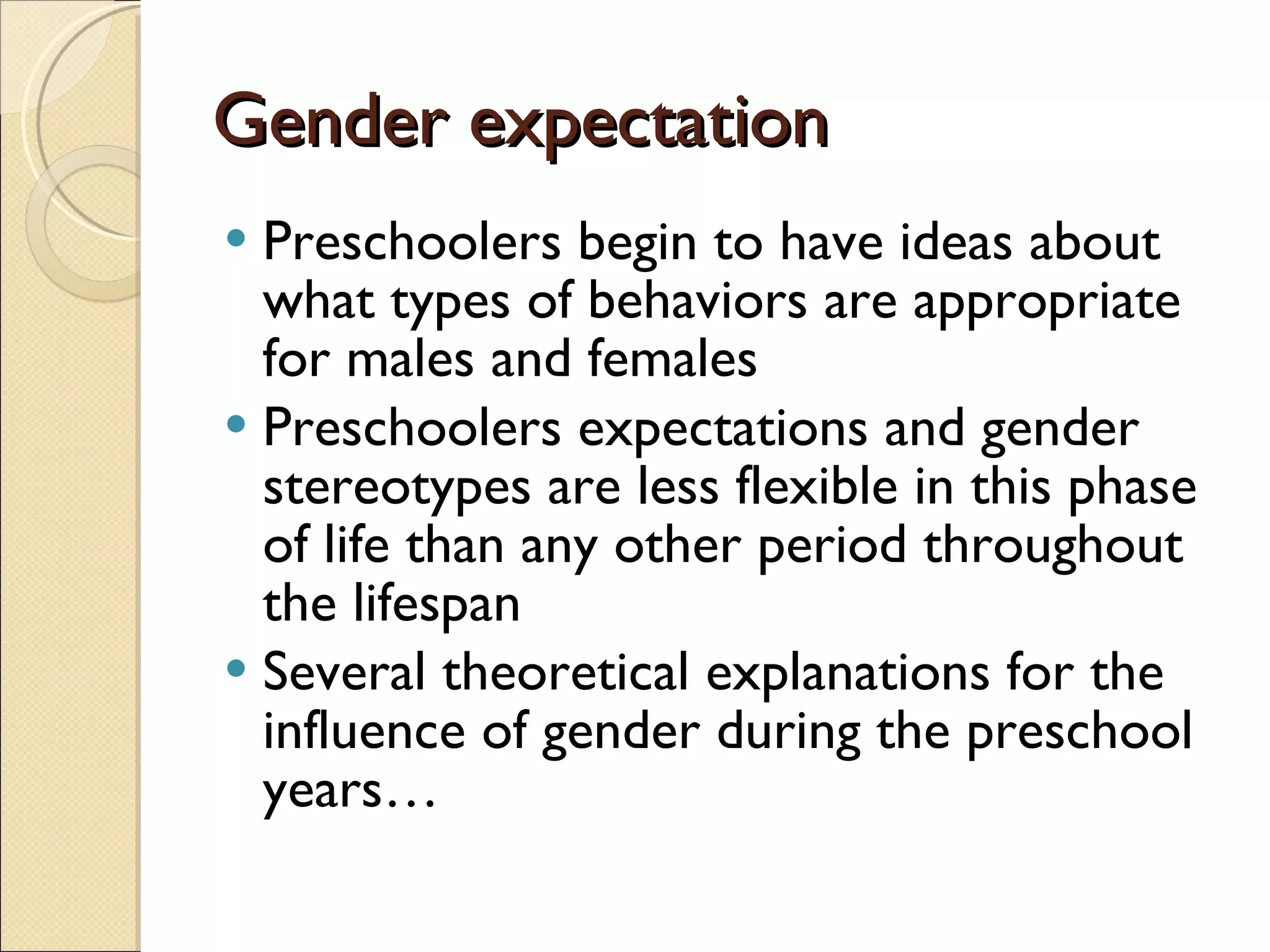 Gender expectation Preschoolers begin to have ideas about what types of behaviors are appropriate for males and females Preschoolers expectations and gender stereotypes are less flexible in this phase of life than any other period throughout the lifespan Several theoretical explanations for the influence of gender during the preschool years… 