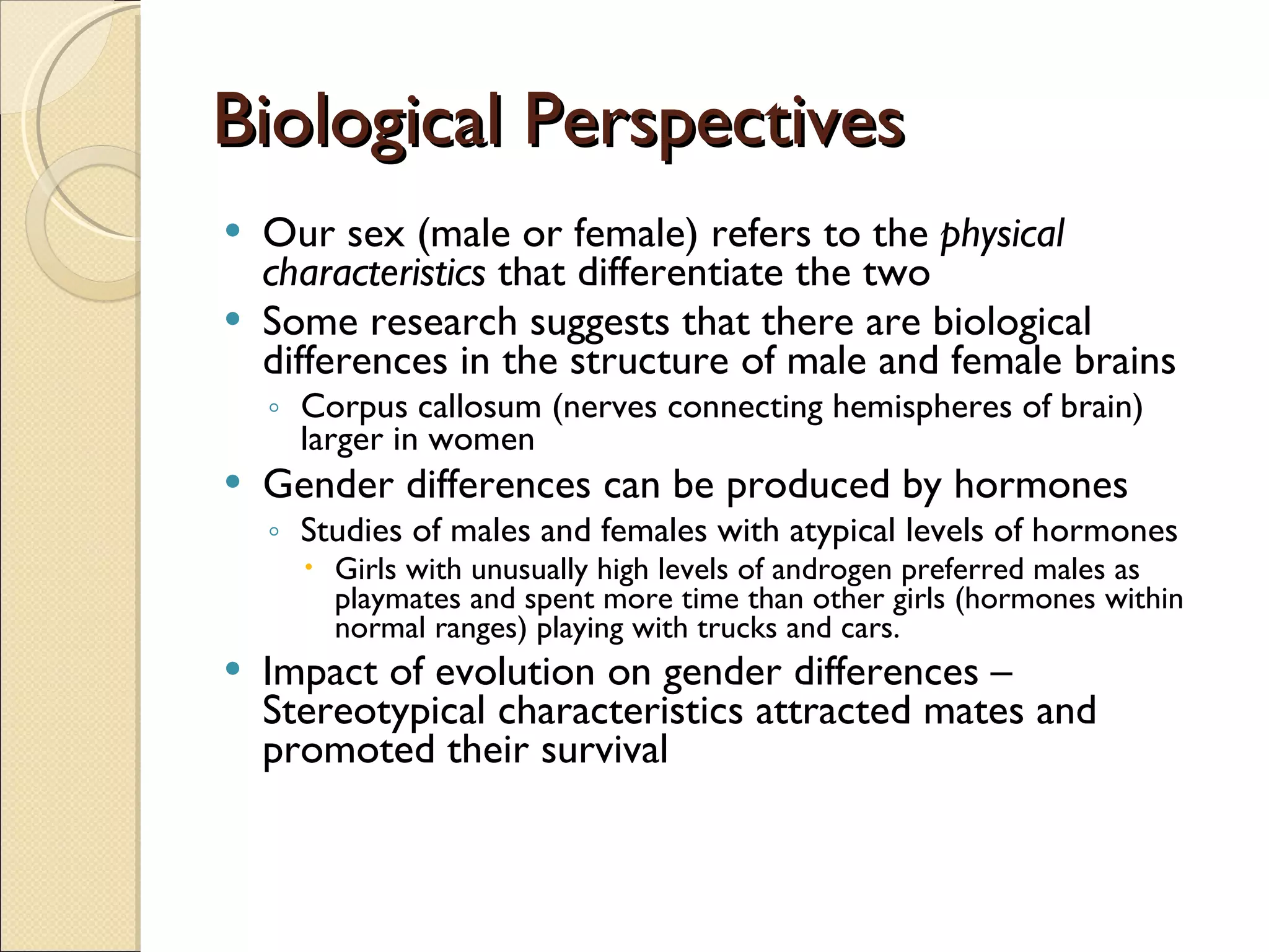 Biological Perspectives Our sex (male or female) refers to the  physical characteristics  that differentiate the two Some research suggests that there are biological differences in the structure of male and female brains Corpus callosum (nerves connecting hemispheres of brain) larger in women Gender differences can be produced by hormones Studies of males and females with atypical levels of hormones Girls with unusually high levels of androgen preferred males as playmates and spent more time than other girls (hormones within normal ranges) playing with trucks and cars. Impact of evolution on gender differences – Stereotypical characteristics attracted mates and promoted their survival  