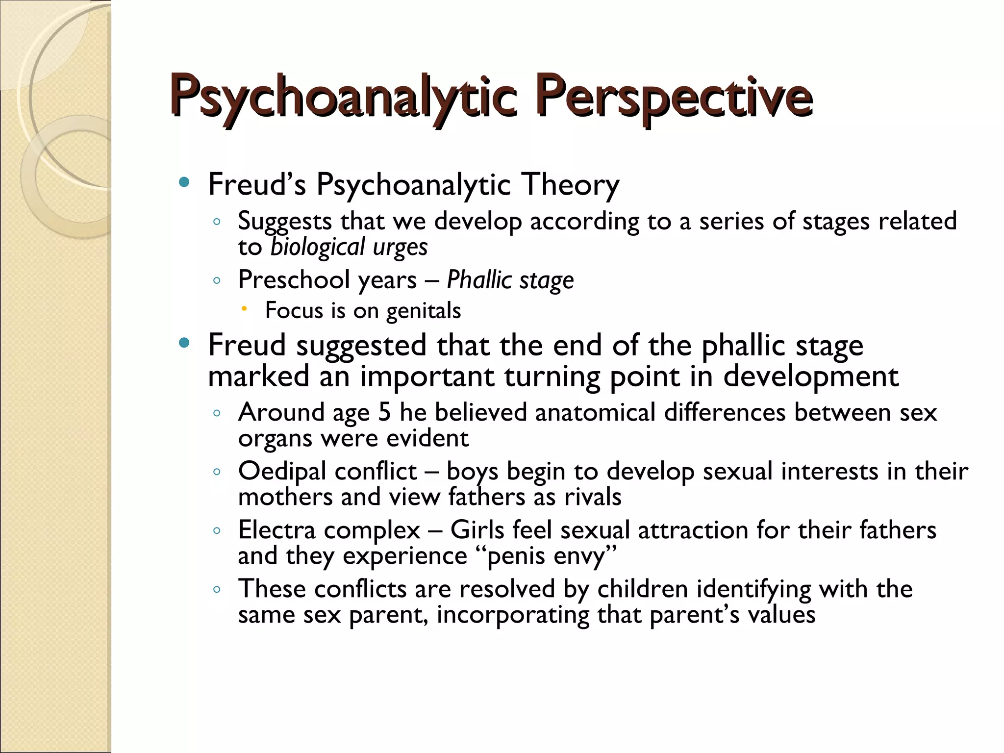 Psychoanalytic Perspective Freud’s Psychoanalytic Theory Suggests that we develop according to a series of stages related to  biological urges Preschool years  – Phallic stage Focus is on genitals Freud suggested that the end of the phallic stage marked an important turning point in development Around age 5 he believed anatomical differences between sex organs were evident Oedipal conflict – boys begin to develop sexual interests in their mothers and view fathers as rivals Electra complex – Girls feel sexual attraction for their fathers and they experience “penis envy”  These conflicts are resolved by children identifying with the same sex parent, incorporating that parent’s values 