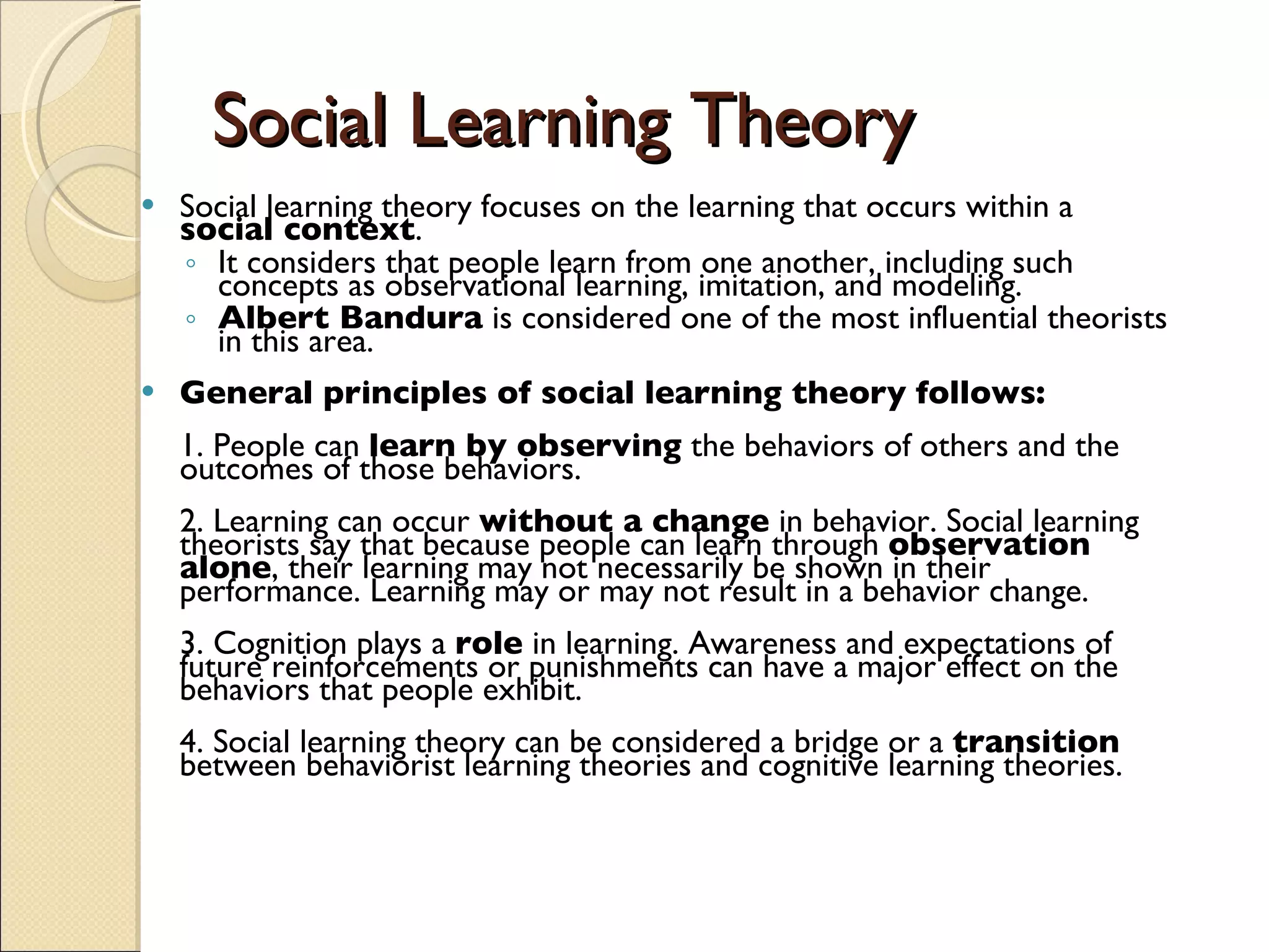 Social Learning Theory Social learning theory focuses on the learning that occurs within a  social context .  It considers that people learn from one another, including such concepts as observational learning, imitation, and modeling.  Albert Bandura  is considered one of the most influential theorists in this area.  General principles of social learning theory follows:   1. People can  learn by observing  the behaviors of others and the outcomes of those behaviors.  2. Learning can occur  without a change  in behavior. Social learning theorists say that because people can learn through  observation alone , their learning may not necessarily be shown in their performance. Learning may or may not result in a behavior change.  3. Cognition plays a  role  in learning. Awareness and expectations of future reinforcements or punishments can have a major effect on the behaviors that people exhibit.  4. Social learning theory can be considered a bridge or a  transition  between behaviorist learning theories and cognitive learning theories.   