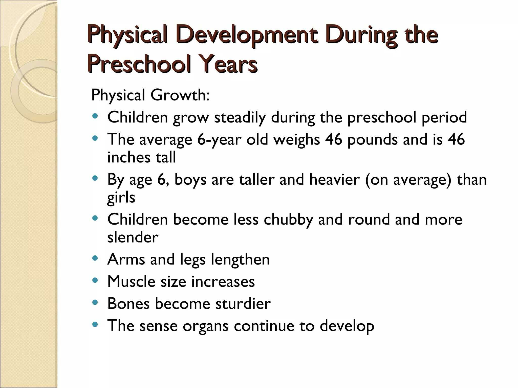 Physical Development During the Preschool Years Physical Growth: Children grow steadily during the preschool period The average 6-year old weighs 46 pounds and is 46 inches tall By age 6, boys are taller and heavier (on average) than girls Children become less chubby and round and more slender Arms and legs lengthen Muscle size increases Bones become sturdier The sense organs continue to develop 