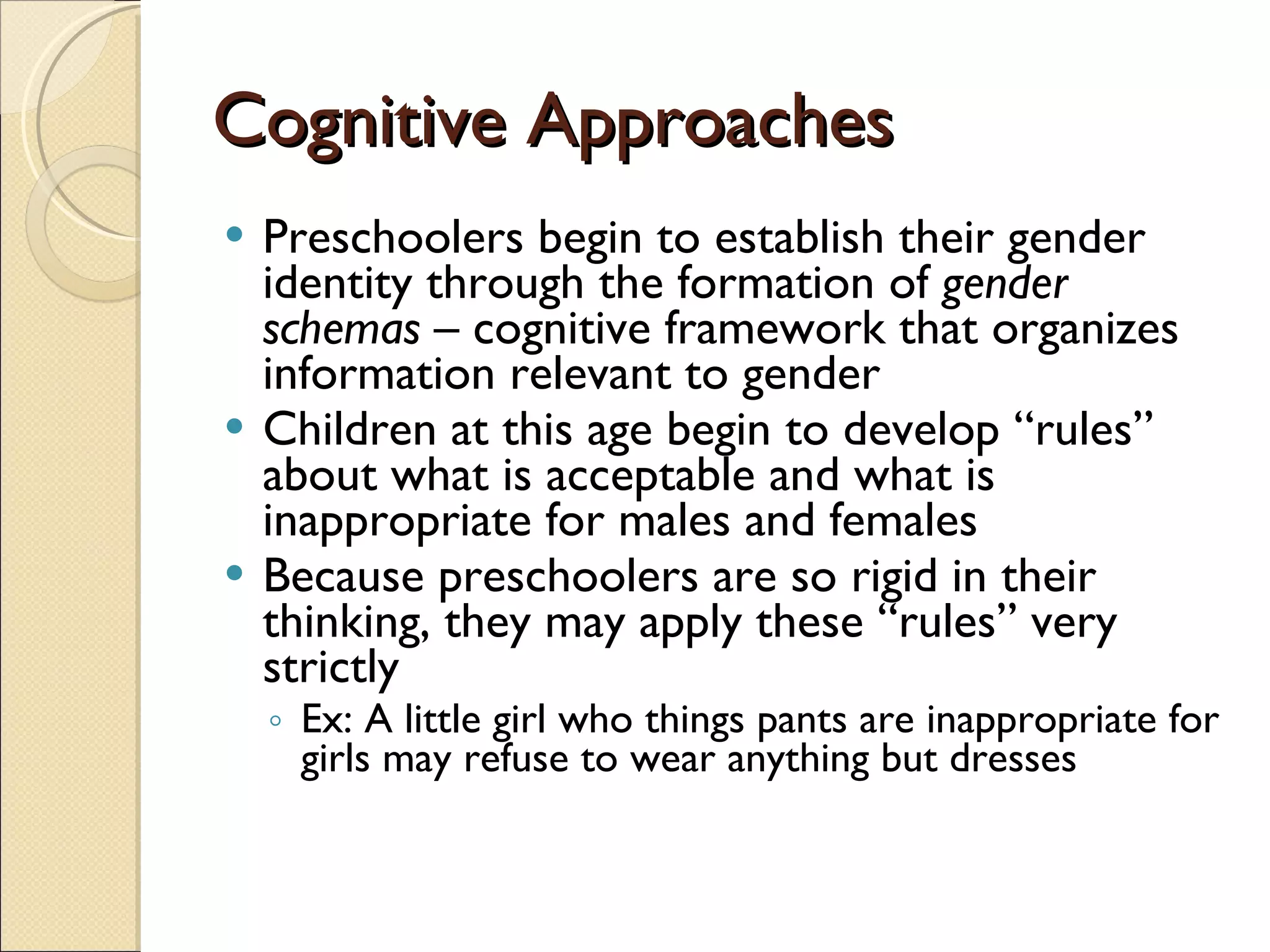 Cognitive Approaches Preschoolers begin to establish their gender identity through the formation of  gender schemas  – cognitive framework that organizes information relevant to gender Children at this age begin to develop “rules” about what is acceptable and what is inappropriate for males and females Because preschoolers are so rigid in their thinking, they may apply these “rules” very strictly Ex: A little girl who things pants are inappropriate for girls may refuse to wear anything but dresses 
