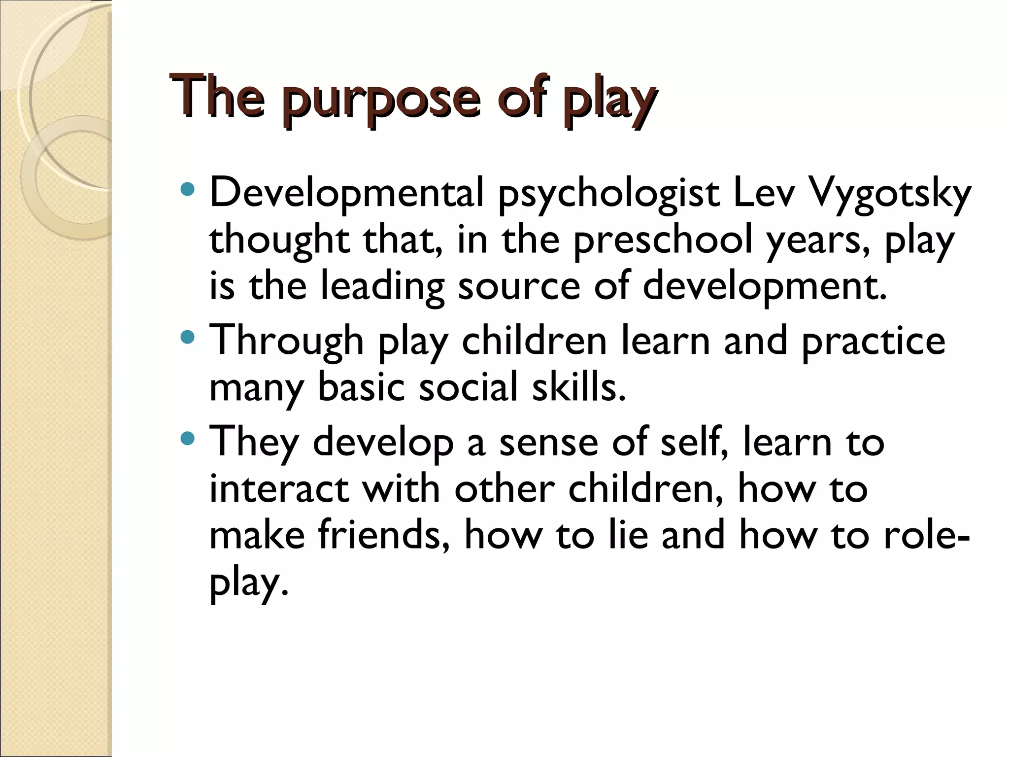 The purpose of play Developmental psychologist Lev Vygotsky thought that, in the preschool years, play is the leading source of development. Through play children learn and practice many basic social skills.  They develop a sense of self, learn to interact with other children, how to make friends, how to lie and how to role-play. 
