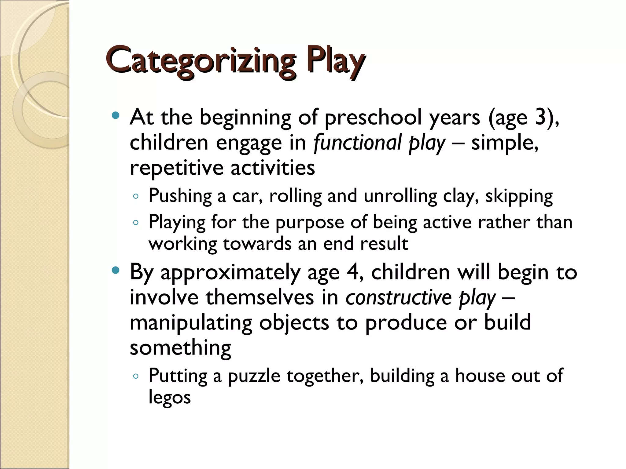 Categorizing Play At the beginning of preschool years (age 3), children engage in  functional play  – simple, repetitive activities Pushing a car, rolling and unrolling clay, skipping Playing for the purpose of being active rather than working towards an end result By approximately age 4, children will begin to involve themselves in  constructive play  – manipulating objects to produce or build something Putting a puzzle together, building a house out of legos 