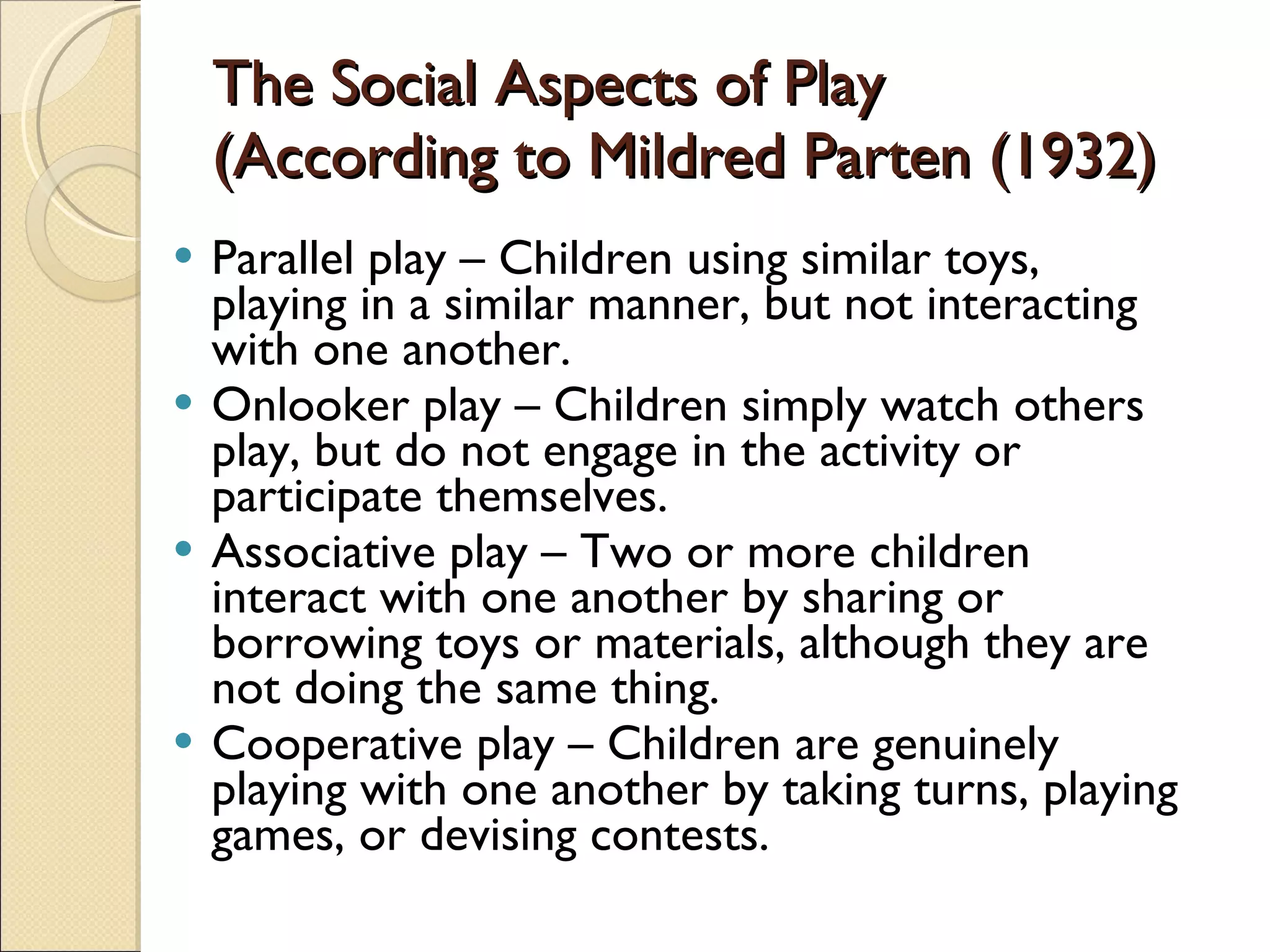 The Social Aspects of Play (According to Mildred Parten (1932) Parallel play – Children using similar toys, playing in a similar manner, but not interacting with one another. Onlooker play – Children simply watch others play, but do not engage in the activity or participate themselves. Associative play – Two or more children interact with one another by sharing or borrowing toys or materials, although they are not doing the same thing. Cooperative play – Children are genuinely playing with one another by taking turns, playing games, or devising contests. 