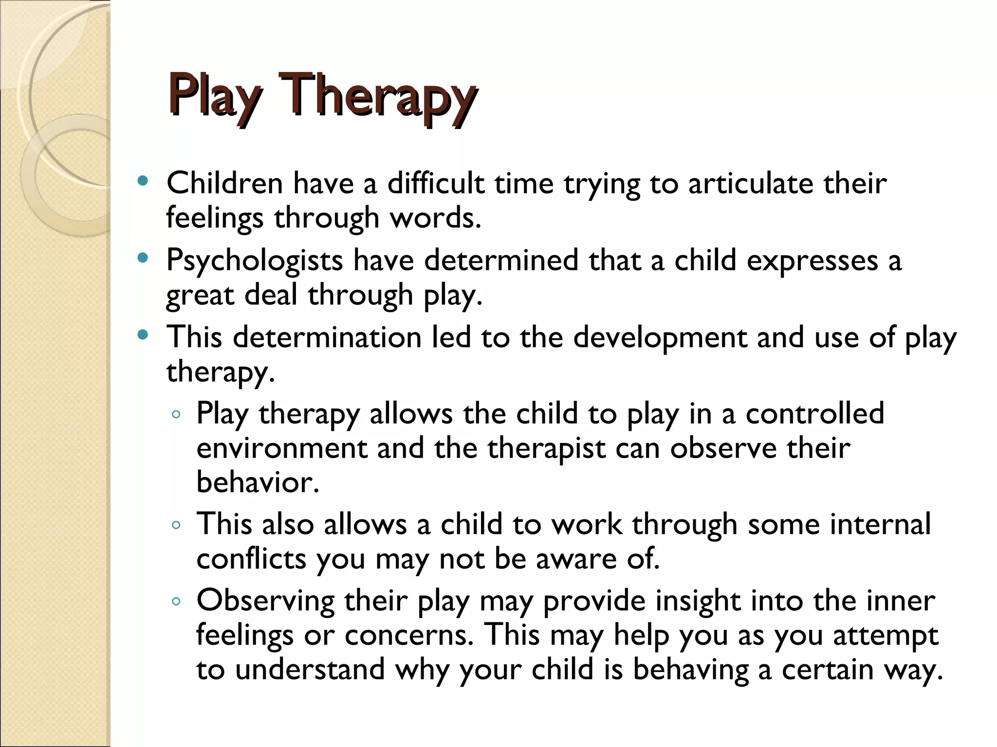 Play Therapy Children have a difficult time trying to articulate their feelings through words.  Psychologists have determined that a child expresses a great deal through play.  This determination led to the development and use of play therapy.  Play therapy allows the child to play in a controlled environment and the therapist can observe their behavior.  This also allows a child to work through some internal conflicts you may not be aware of.  Observing their play may provide insight into the inner feelings or concerns. This may help you as you attempt to understand why your child is behaving a certain way. 