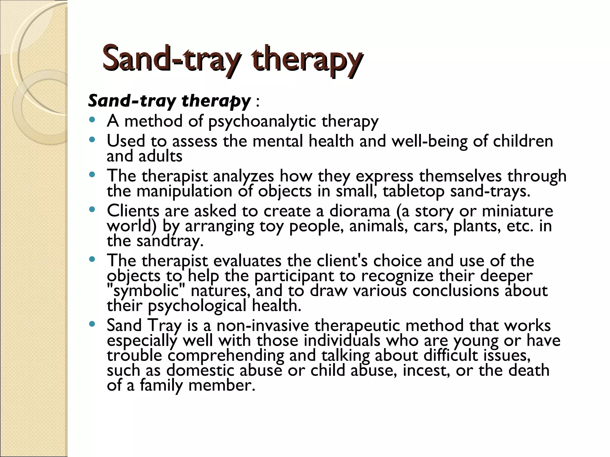 Sand-tray therapy Sand-tray therapy  : A method of psychoanalytic therapy  Used to assess the mental health and well-being of children and adults  The therapist analyzes how they express themselves through the manipulation of objects in small, tabletop sand-trays.  Clients are asked to create a diorama (a story or miniature world) by arranging toy people, animals, cars, plants, etc. in the sandtray.  The therapist evaluates the client's choice and use of the objects to help the participant to recognize their deeper &quot;symbolic&quot; natures, and to draw various conclusions about their psychological health.  Sand Tray is a non-invasive therapeutic method that works especially well with those individuals who are young or have trouble comprehending and talking about difficult issues, such as domestic abuse or child abuse, incest, or the death of a family member. 