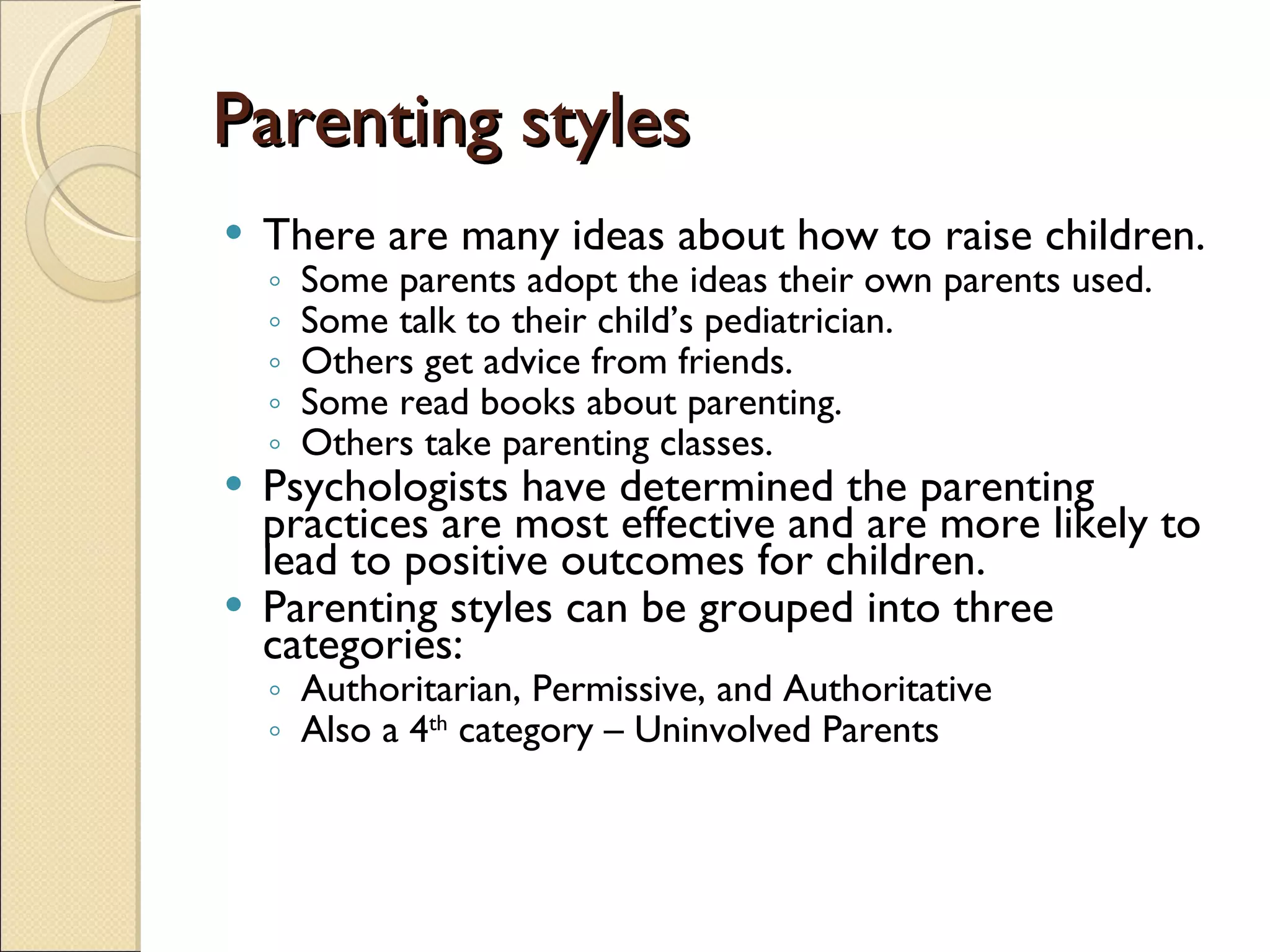 Parenting styles There are many ideas about how to raise children.  Some parents adopt the ideas their own parents used.  Some talk to their child’s pediatrician. Others get advice from friends.  Some read books about parenting.  Others take parenting classes.  Psychologists have determined the parenting practices are most effective and are more likely to lead to positive outcomes for children.  Parenting styles can be grouped into three categories: Authoritarian, Permissive, and Authoritative Also a 4 th  category – Uninvolved Parents 
