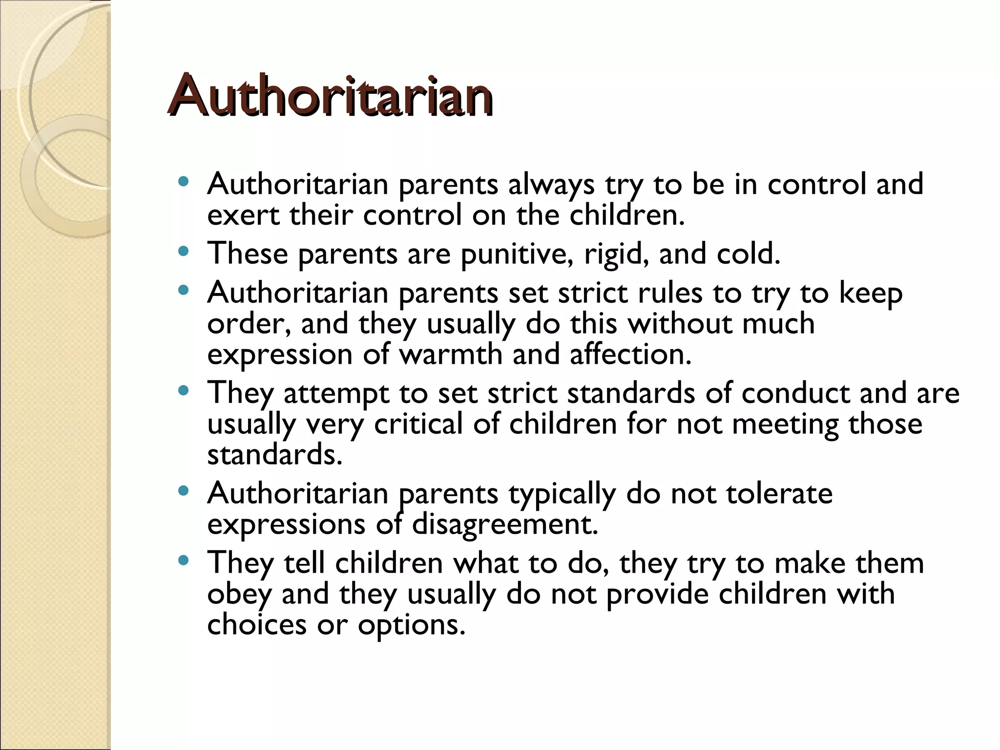 Authoritarian Authoritarian parents always try to be in control and exert their control on the children.  These parents are punitive, rigid, and cold. Authoritarian parents set strict rules to try to keep order, and they usually do this without much expression of warmth and affection.  They attempt to set strict standards of conduct and are usually very critical of children for not meeting those standards.  Authoritarian parents typically do not tolerate expressions of disagreement. They tell children what to do, they try to make them obey and they usually do not provide children with choices or options.  