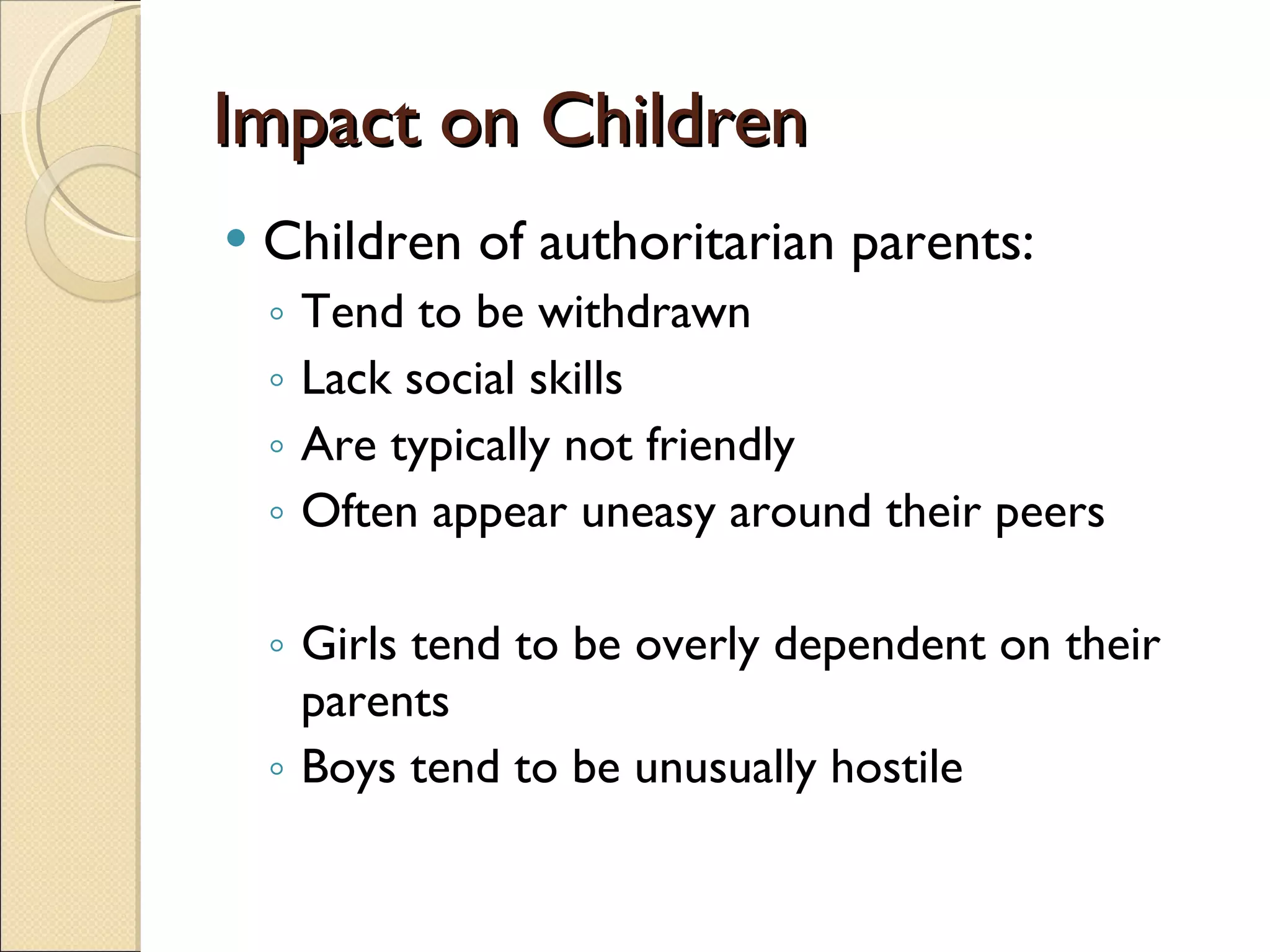 Impact on Children Children of authoritarian parents: Tend to be withdrawn Lack social skills Are typically not friendly Often appear uneasy around their peers Girls tend to be overly dependent on their parents Boys tend to be unusually hostile 