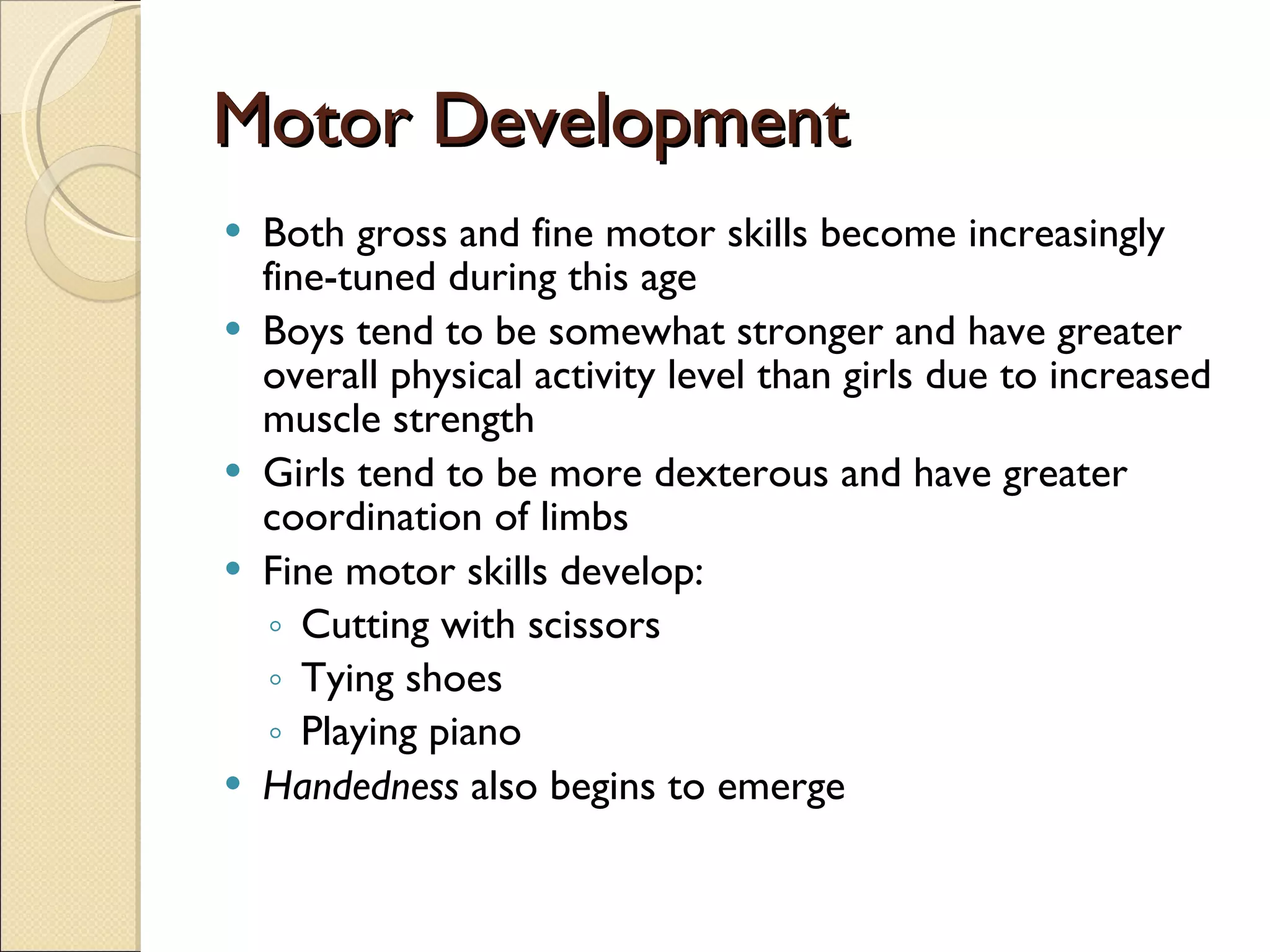 Motor Development Both gross and fine motor skills become increasingly fine-tuned during this age Boys tend to be somewhat stronger and have greater overall physical activity level than girls due to increased muscle strength Girls tend to be more dexterous and have greater coordination of limbs Fine motor skills develop: Cutting with scissors Tying shoes Playing piano Handedness  also begins to emerge 