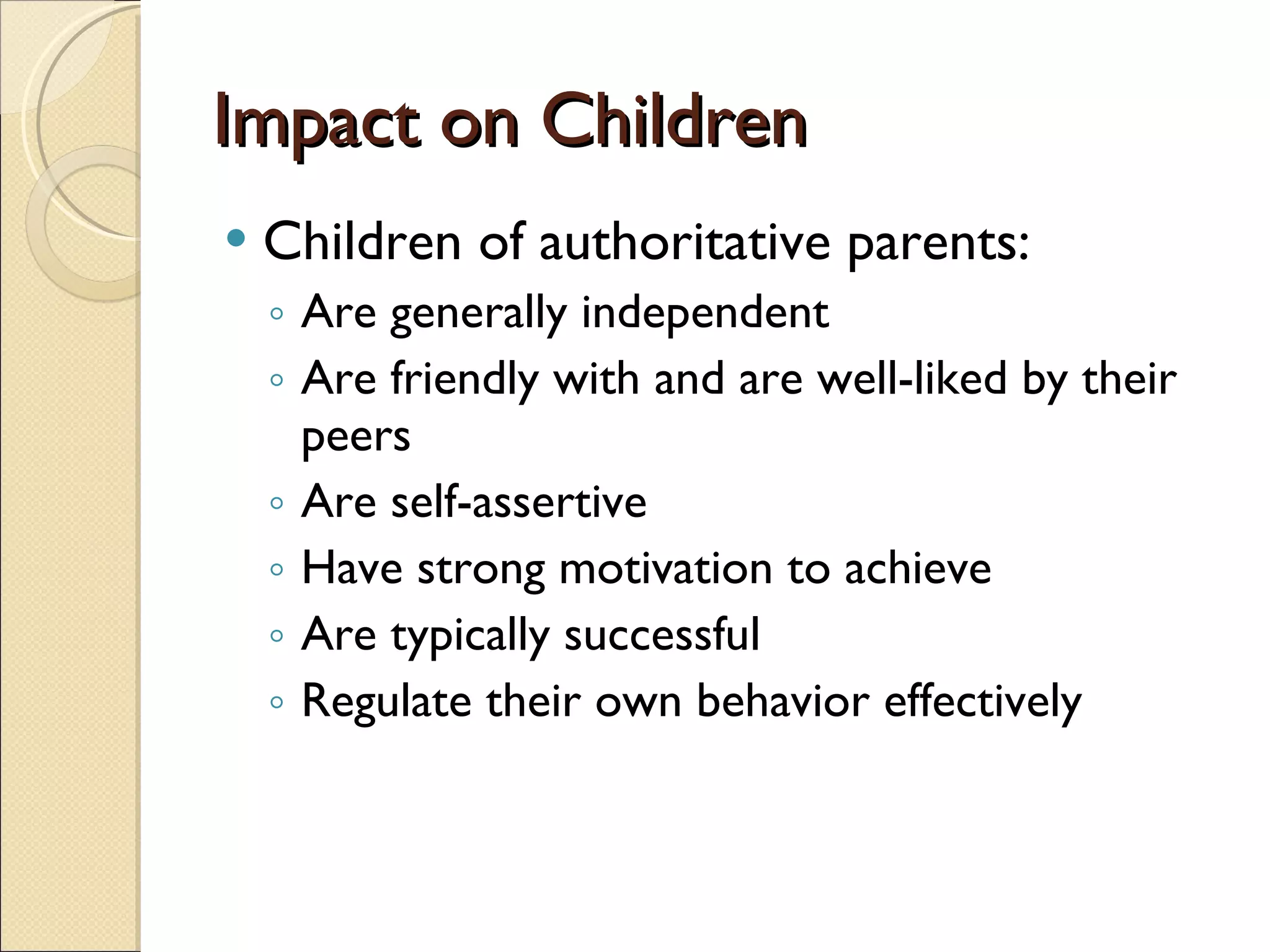 Impact on Children Children of authoritative parents: Are generally independent Are friendly with and are well-liked by their peers Are self-assertive Have strong motivation to achieve Are typically successful Regulate their own behavior effectively 