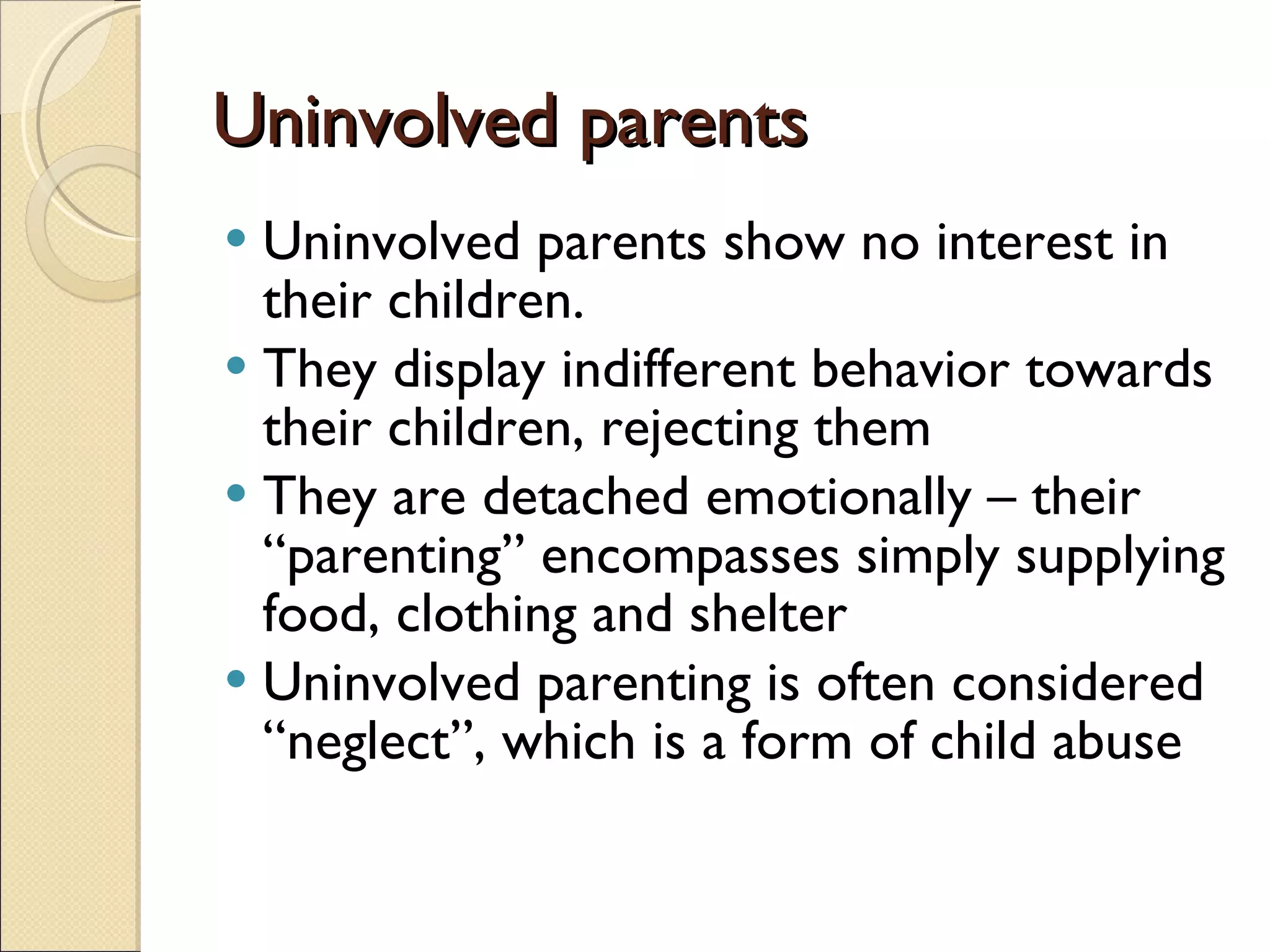 Uninvolved parents Uninvolved parents show no interest in their children. They display indifferent behavior towards their children, rejecting them They are detached emotionally – their “parenting” encompasses simply supplying food, clothing and shelter Uninvolved parenting is often considered “neglect”, which is a form of child abuse 