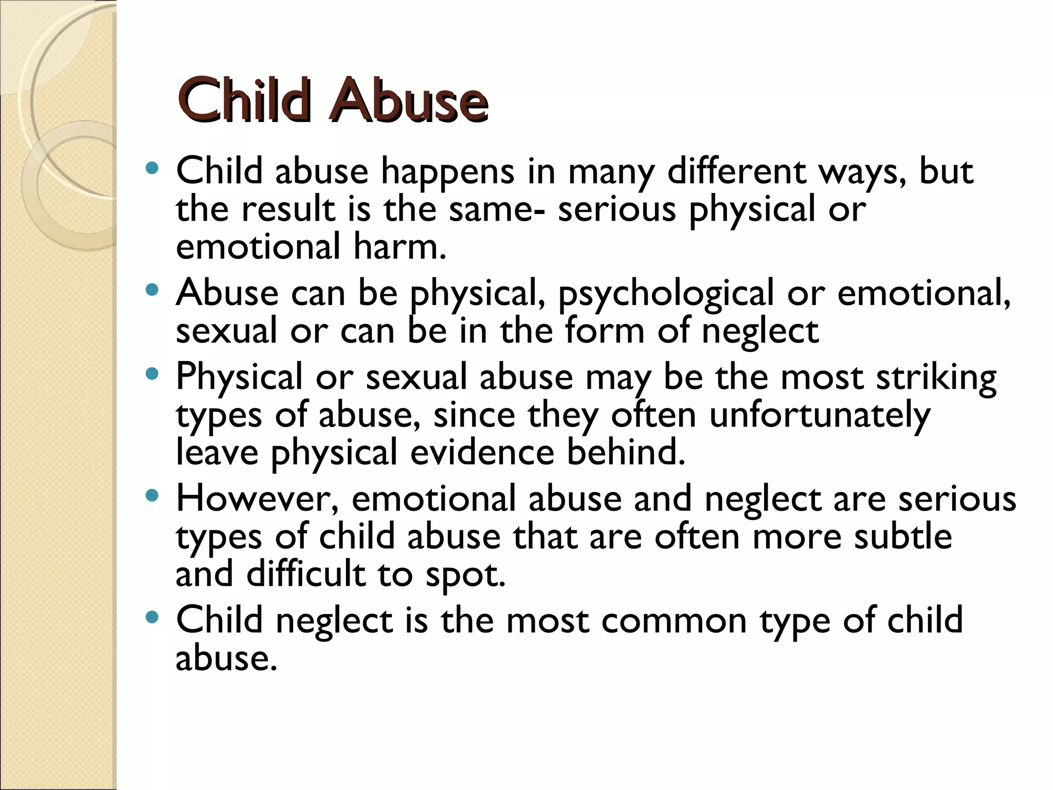 Child Abuse Child abuse happens in many different ways, but the result is the same- serious physical or emotional harm.  Abuse can be physical, psychological or emotional, sexual or can be in the form of neglect Physical or sexual abuse may be the most striking types of abuse, since they often unfortunately leave physical evidence behind.  However, emotional abuse and neglect are serious types of child abuse that are often more subtle and difficult to spot.  Child neglect is the most common type of child abuse.  