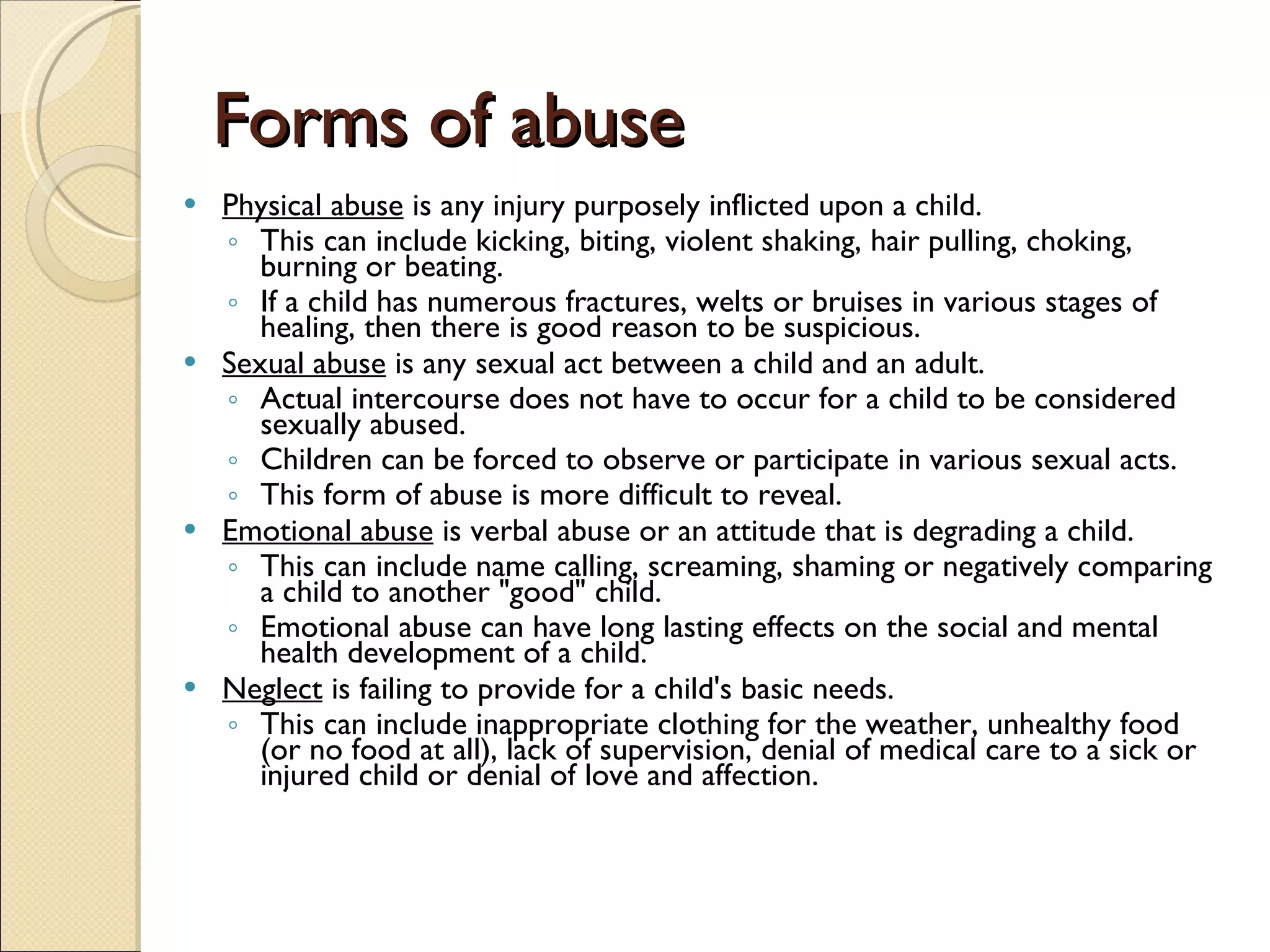 Forms of abuse Physical abuse  is any injury purposely inflicted upon a child.   This can include kicking, biting, violent shaking, hair pulling, choking, burning or beating.    If a child has numerous fractures, welts or bruises in various stages of healing, then there is good reason to be suspicious.  Sexual abuse  is any sexual act between a child and an adult.   Actual intercourse does not have to occur for a child to be considered sexually abused.   Children can be forced to observe or participate in various sexual acts.   This form of abuse is more difficult to reveal.  Emotional abuse  is verbal abuse or an attitude that is degrading a child.   This can include name calling, screaming, shaming or negatively comparing a child to another &quot;good&quot; child.   Emotional abuse can have long lasting effects on the social and mental health development of a child.  Neglect  is failing to provide for a child's basic needs.   This can include inappropriate clothing for the weather, unhealthy food (or no food at all), lack of supervision, denial of medical care to a sick or injured child or denial of love and affection.  