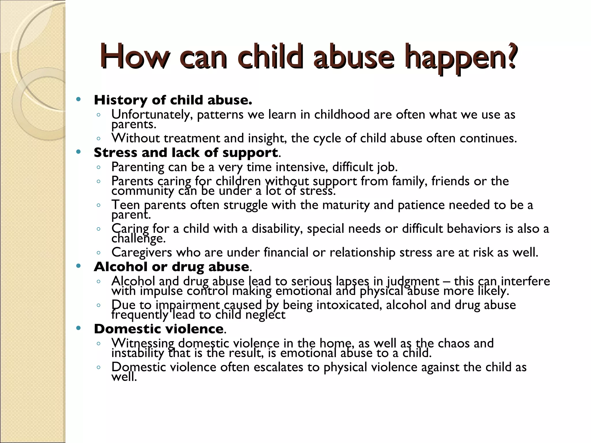 How can child abuse happen? History of child abuse.   Unfortunately, patterns we learn in childhood are often what we use as parents.  Without treatment and insight, the cycle of child abuse often continues.  Stress and lack of support .  Parenting can be a very time intensive, difficult job.  Parents caring for children without support from family, friends or the community can be under a lot of stress.  Teen parents often struggle with the maturity and patience needed to be a parent.  Caring for a child with a disability, special needs or difficult behaviors is also a challenge.  Caregivers who are under financial or relationship stress are at risk as well.  Alcohol or drug abuse .  Alcohol and drug abuse lead to serious lapses in judgment – this can interfere with impulse control making emotional and physical abuse more likely.  Due to impairment caused by being intoxicated, alcohol and drug abuse frequently lead to child neglect  Domestic violence .  Witnessing domestic violence in the home, as well as the chaos and instability that is the result, is emotional abuse to a child.  Domestic violence often escalates to physical violence against the child as well.  