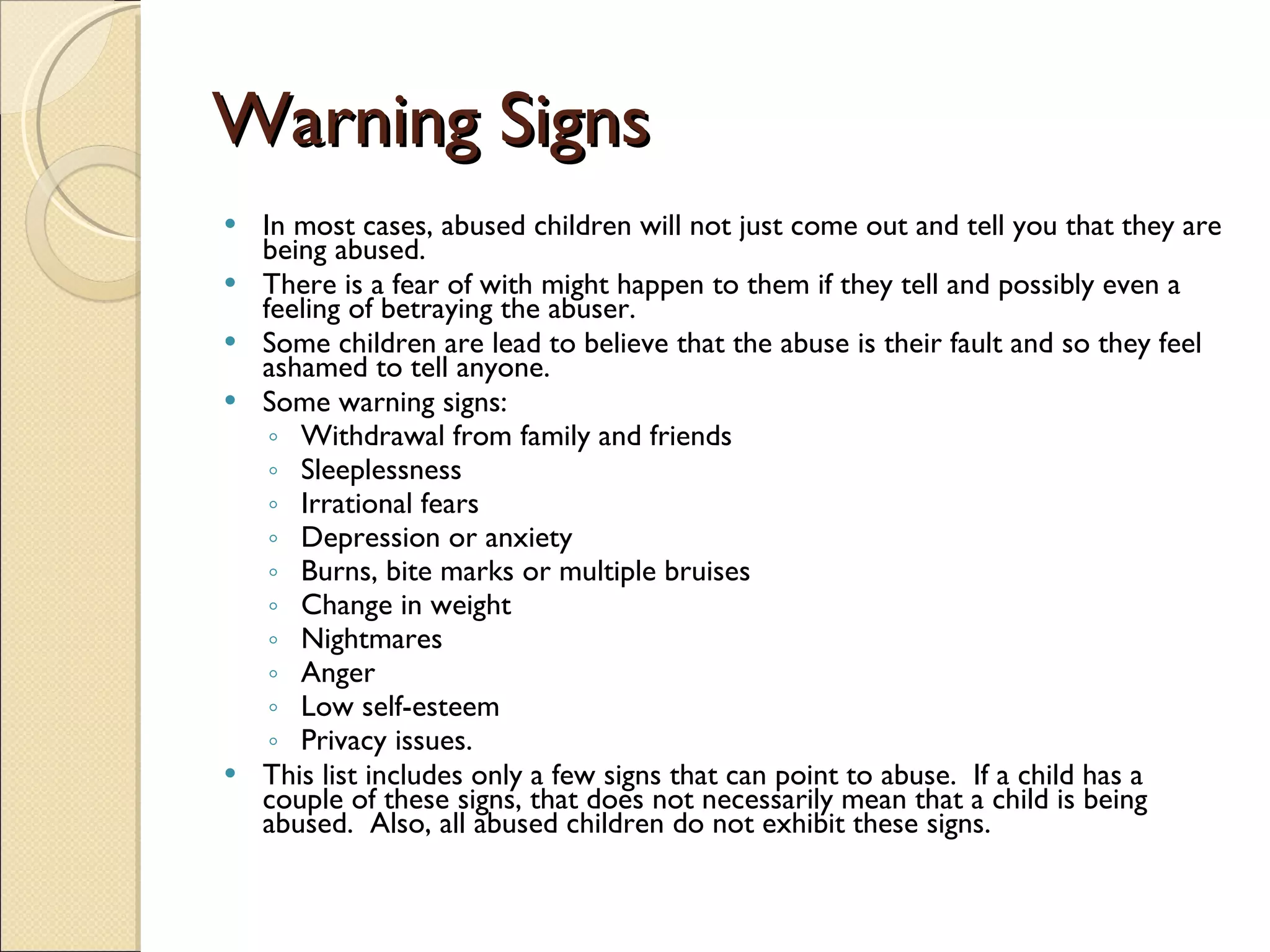 Warning Signs In most cases, abused children will not just come out and tell you that they are being abused.   There is a fear of with might happen to them if they tell and possibly even a feeling of betraying the abuser.   Some children are lead to believe that the abuse is their fault and so they feel ashamed to tell anyone.   Some warning signs:  Withdrawal from family and friends  Sleeplessness  Irrational fears  Depression or anxiety  Burns, bite marks or multiple bruises Change in weight  Nightmares  Anger  Low self-esteem  Privacy issues.  This list includes only a few signs that can point to abuse.  If a child has a couple of these signs, that does not necessarily mean that a child is being abused.  Also, all abused children do not exhibit these signs.  