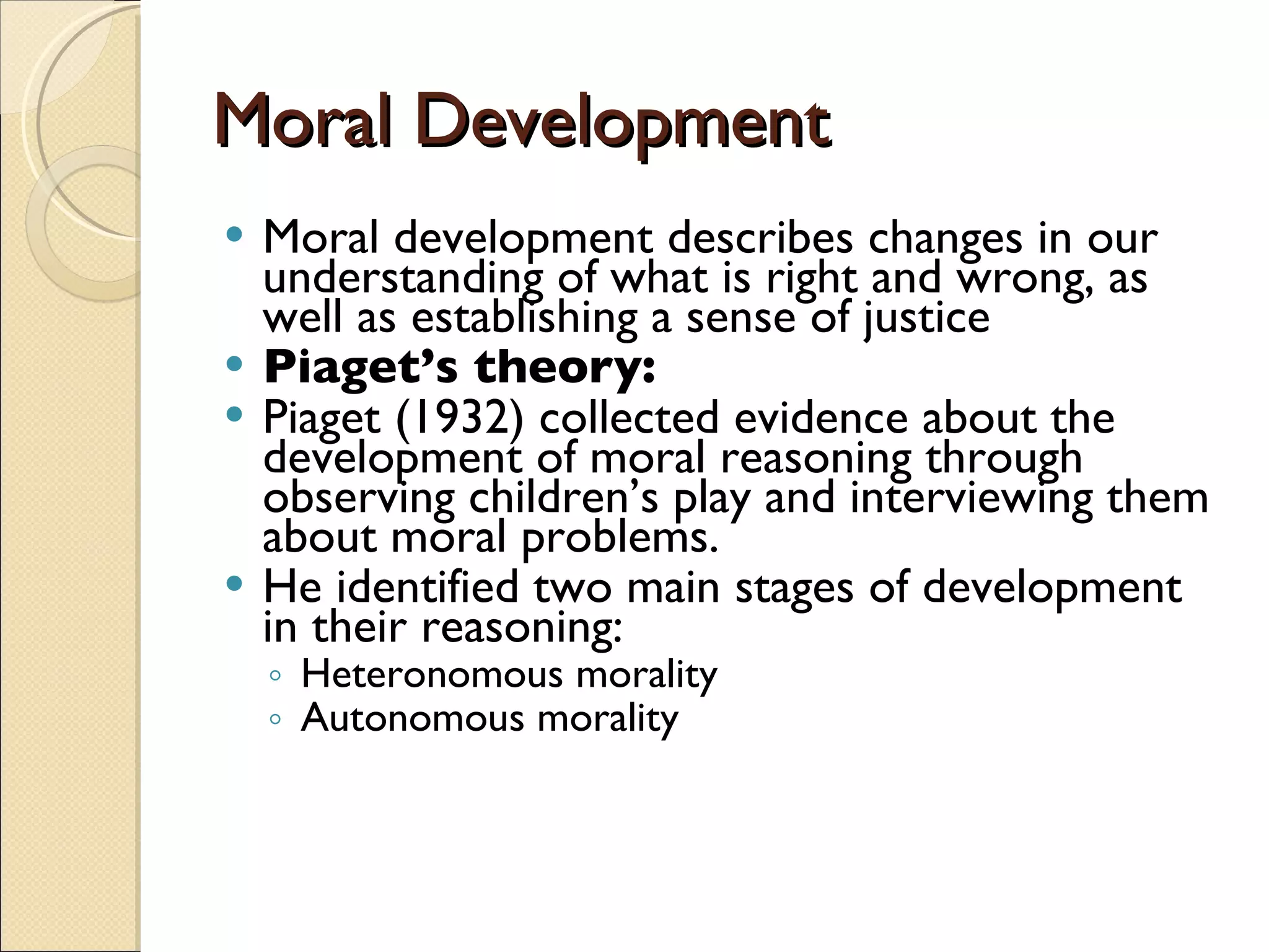 Moral Development Moral development describes changes in our understanding of what is right and wrong, as well as establishing a sense of justice Piaget’s theory:   Piaget (1932) collected evidence about the development of moral reasoning through observing children’s play and interviewing them about moral problems.  He identified two main stages of development in their reasoning:  Heteronomous morality Autonomous morality 