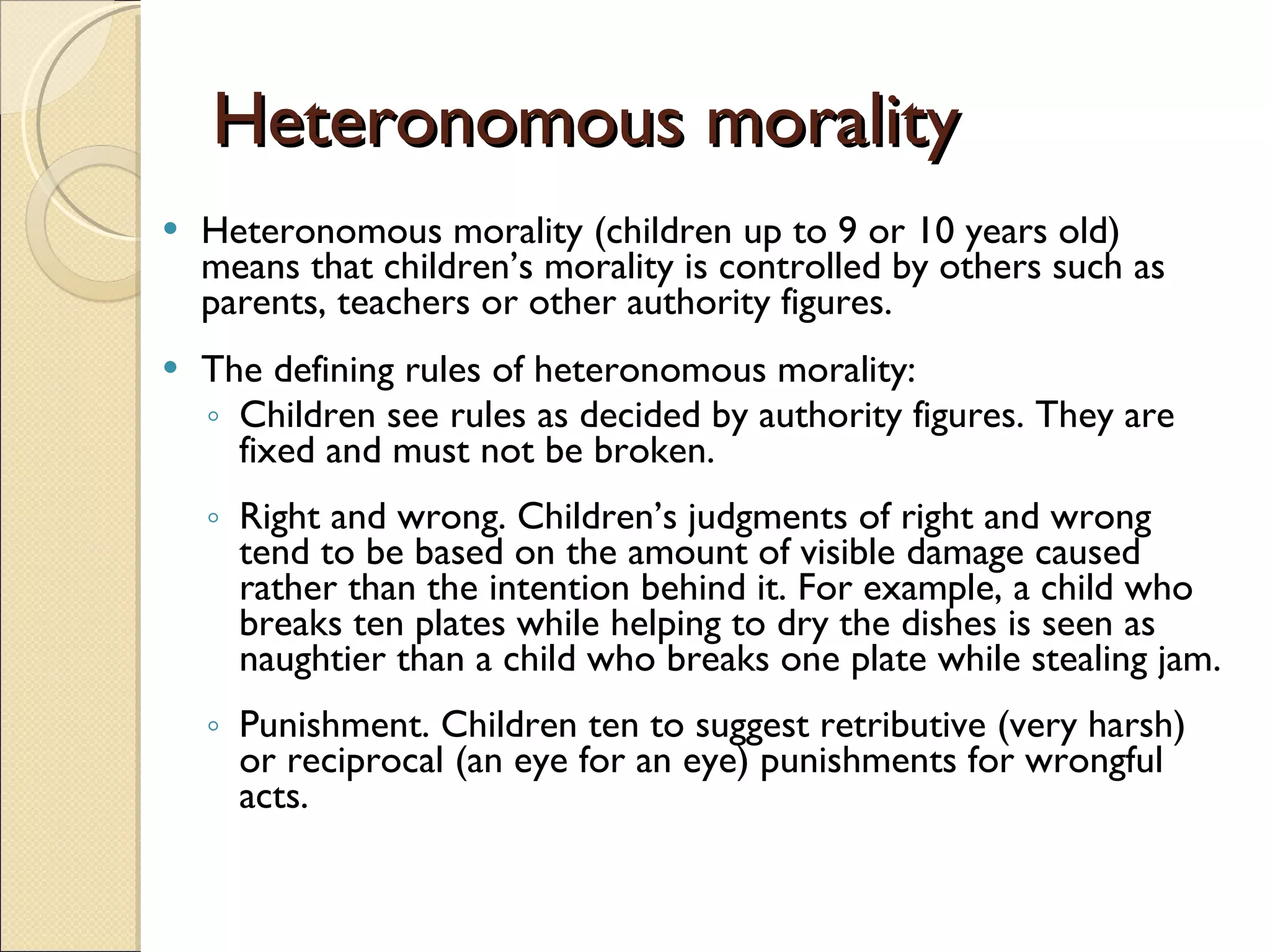 Heteronomous morality Heteronomous morality (children up to 9 or 10 years old) means that children’s morality is controlled by others such as parents, teachers or other authority figures.  The defining rules of heteronomous morality:  Children see rules as decided by authority figures. They are fixed and must not be broken. Right and wrong. Children’s judgments of right and wrong tend to be based on the amount of visible damage caused rather than the intention behind it. For example, a child who breaks ten plates while helping to dry the dishes is seen as naughtier than a child who breaks one plate while stealing jam. Punishment. Children ten to suggest retributive (very harsh) or reciprocal (an eye for an eye) punishments for wrongful acts. 
