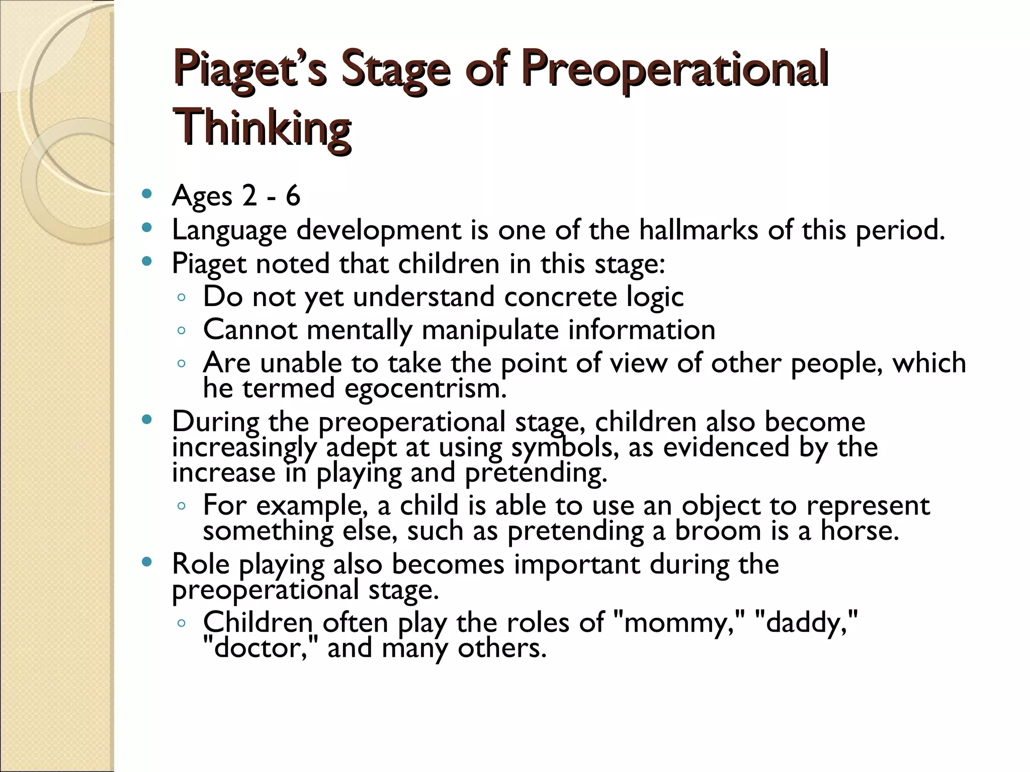 Piaget’s Stage of Preoperational Thinking Ages 2 - 6  Language development is one of the hallmarks of this period.  Piaget noted that children in this stage: Do not yet understand concrete logic Cannot mentally manipulate information Are unable to take the point of view of other people, which he termed egocentrism. During the preoperational stage, children also become increasingly adept at using symbols, as evidenced by the increase in playing and pretending.  For example, a child is able to use an object to represent something else, such as pretending a broom is a horse.  Role playing also becomes important during the preoperational stage.  Children often play the roles of &quot;mommy,&quot; &quot;daddy,&quot; &quot;doctor,&quot; and many others. 