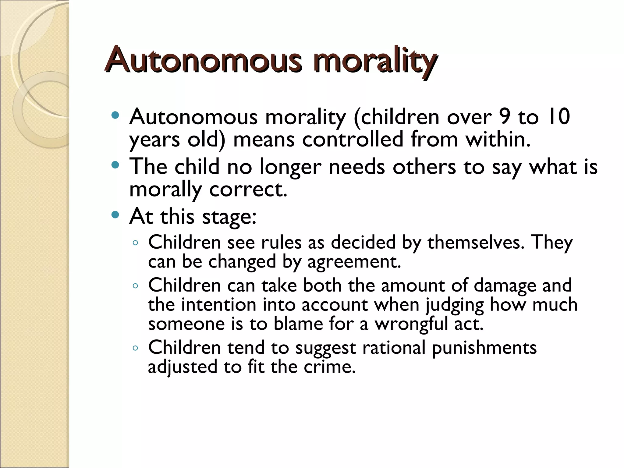 Autonomous morality Autonomous morality (children over 9 to 10 years old) means controlled from within. The child no longer needs others to say what is morally correct.  At this stage:  Children see rules as decided by themselves. They can be changed by agreement.  Children can take both the amount of damage and the intention into account when judging how much someone is to blame for a wrongful act.  Children tend to suggest rational punishments adjusted to fit the crime.  